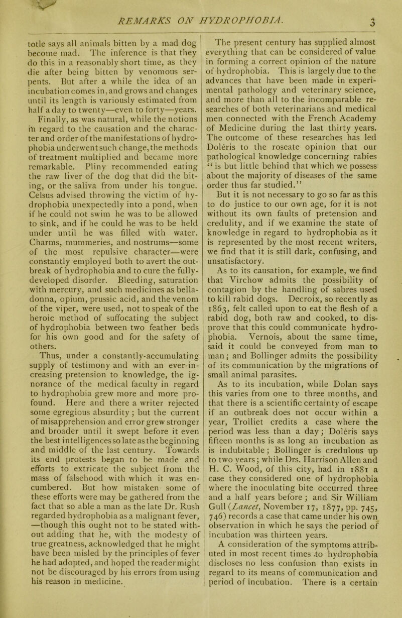 3 totle says all animals bitten by a mad dog become mad. The inference is that they do this in a reasonably short time, as they die after being bitten by venomous ser- pents. But after a while the idea of an incubation comes in, and grows and changes until its length is variously estimated from half a day to twenty—even to forty—years. Finally, as was natural, while the notions in regard to the causation and the charac- ter and order of the manifestations of hydro- phobia underwent such change, the methods of treatment multiplied and became more remarkable. Pliny recommended eating the raw liver of the dog that did the bit- ing, or the saliva from under his tongue. Celsus advised throwing the victim of hy- drophobia unexpectedly into a pond, when j if he could not swim he was to be allowed to sink, and if he could he was to be held under until he was filled with water. Charms, mummeries, and nostrums—some of the most repulsive character—were constantly employed both to avert the out- break of hydrophobia and to cure the fully- developed disorder. Bleeding, saturation with mercury, and such medicines as bella- donna, opium, prussic acid, and the venom of the viper, were used, not to speak of the heroic method of suffocating the subject of hydrophobia between two feather beds for his own good and for the safety of others. Thus, under a constantly-accumulating supply of testimony and with an ever-in- creasing pretension to knowledge, the ig- norance of the medical faculty in regard to hydrophobia grew more and more pro- found. Here and there a writer rejected some egregious absurdity; but the current of misapprehension and error grew stronger and broader until it swept before it even the best intelligences so lateasthe beginning and middle of the last century. Towards its end protests began to be made and efforts to extricate the subject from the mass of falsehood with which it was en- cumbered. But how mistaken some of these efforts were may be gathered from the fact that so able a man as the late Dr. Rush regarded hydrophobia as a malignant fever, —though this ought not to be stated with- out adding that he, with the modesty of true greatness, acknowledged that he might have been misled by the principles of fever he had adopted, and hoped the reader might not be discouraged by his errors from using his reason in medicine. The present century has supplied almost everything that can be considered of value in forming a correct opinion of the nature of hydrophobia. This is largely due to the advances that have been made in experi- mental pathology and veterinary science, and more than all to the incomparable re- searches of both veterinarians and medical men connected with the French Academy of Medicine during the last thirty years. The outcome of these researches has led Doleris to the roseate opinion that our pathological knowledge concerning rabies “ is but little behind that which we possess about the majority of diseases of the same order thus far studied.” But it is not necessary to go so far as this to do justice to our own age, for it is not without its own faults of pretension and credulity, and if we examine the state of knowledge in regard to hydrophobia as it is represented by the most recent writers, we find that it is still dark, confusing, and unsatisfactory. As to its causation, for example, we find that Virchow admits the possibility of contagion by the handling of sabres used to kill rabid dogs. Decroix, so recently as 1863, felt called upon to eat the flesh of a rabid dog, both raw and cooked, to dis- prove that this could communicate hydro- phobia. Vernois, about the same time, said it could be conveyed from man to man; and Bollinger admits the possibility of its communication by the migrations of small animal parasites. As to its incubation, while Dolan says this varies from one to three months, and that there is a scientific certainty of escape if an outbreak does not occur within a year, Trolliet credits a case where the period was less than a day; Doleris says fifteen months is as long an incubation as is indubitable; Bollinger is credulous up to two years; while Drs. Harrison Allen and H. C. Wood, of this city, had in 1S81 a case they considered one of hydrophobia where the inoculating bite occurred three and a half years before; and Sir William Gull (.Lancet, November 17, 1877, PP- 745, 746) records a case that came under his own observation in which he says the period of incubation was thirteen years. A consideration of the symptoms attrib- uted in most recent times .to hydrophobia discloses no less confusion than exists in regard to its means of communication and period of incubation. There is a certain