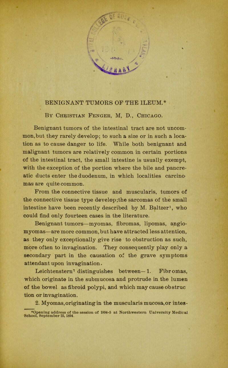 BENIGNANT TUMORS OF THE ILEUM.* By Christian Fenger, M, D., Chicago. Benignant tumors of the intestinal tract are not uncom- mon, but they rarely develop; to such a size or in such a loca- tion as to cause danger to life. While both benignant and malignant tumors are relatively common in certain portions of the intestinal tract, the small intestine is usually exempt, with the exception of the portion where the bile and pancre- atic ducts enter the duodenum, in which localities carcino- mas are quite common. From the connective tissue and muscularis, tumors of the connective tissue type develop ;the sarcomas of the small intestine have been recently described by M. Baltzer^, who could find only fourteen cases in the literature. Benignant tumors—myomas, fibromas, lipomas, angio- myomas—are more common, but have attracted less attention, as they only exceptionally give rise ' to obstruction as such, more often to invagination. They consequently play only a secondary part in the causation of the grave symptoms attendant upon invagination. Leichtenstern'^'distinguishes between—1. Fibromas, which originate in the submucosa and protrude in the lumen of the bowel as fibroid polypi, and which may cause ob struc tion or invagination. 2. Myomas, originating in the muscularis mucosa, or intes- ♦Opening address of the session of 1894-5 at Northwestern University Medicai School, September 25,1894.