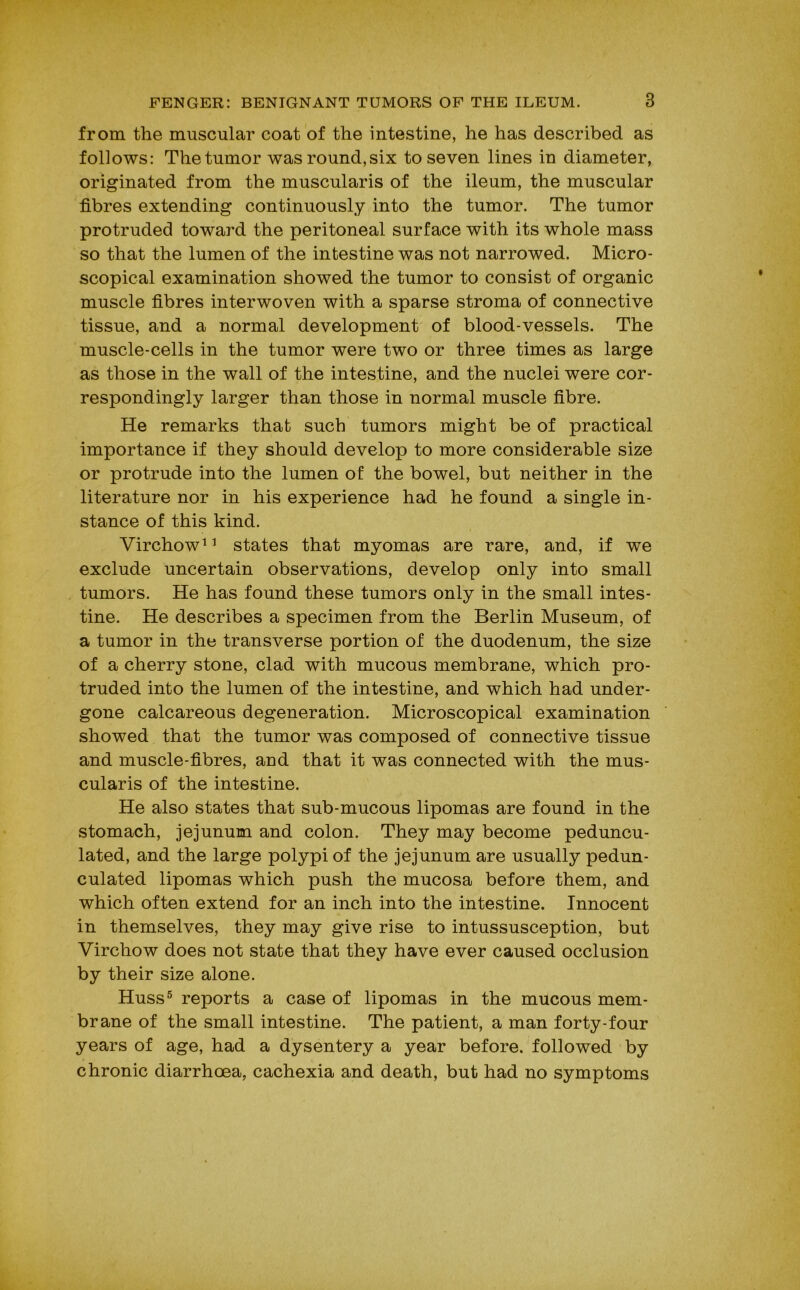 from the muscular coat of the intestine, he has described as follows: The tumor was round,six to seven lines in diameter, originated from the muscularis of the ileum, the muscular fibres extending continuously into the tumor. The tumor protruded toward the peritoneal surface with its whole mass so that the lumen of the intestine was not narrowed. Micro- scopical examination showed the tumor to consist of organic muscle fibres interwoven with a sparse stroma of connective tissue, and a normal development of blood-vessels. The muscle-cells in the tumor were two or three times as large as those in the wall of the intestine, and the nuclei were cor- respondingly larger than those in normal muscle fibre. He remarks that such tumors might be of practical importance if they should develop to more considerable size or protrude into the lumen of the bowel, but neither in the literature nor in his experience had he found a single in- stance of this kind. Virchow^ ^ states that myomas are rare, and, if we exclude uncertain observations, develop only into small tumors. He has found these tumors only in the small intes- tine. He describes a specimen from the Berlin Museum, of a tumor in the transverse portion of the duodenum, the size of a cherry stone, clad with mucous membrane, which pro- truded into the lumen of the intestine, and which had under- gone calcareous degeneration. Microscopical examination showed that the tumor was composed of connective tissue and muscle-fibres, and that it was connected with the mus- cularis of the intestine. He also states that sub-mucous lipomas are found in the stomach, jejunum and colon. They may become peduncu- lated, and the large polypi of the jejunum are usually pedun- culated lipomas which push the mucosa before them, and which often extend for an inch into the intestine. Innocent in themselves, they may give rise to intussusception, but Virchow does not state that they have ever caused occlusion by their size alone. Huss^ reports a case of lipomas in the mucous mem- brane of the small intestine. The patient, a man forty-four years of age, had a dysentery a year before, followed by chronic diarrhoea, cachexia and death, but had no symptoms