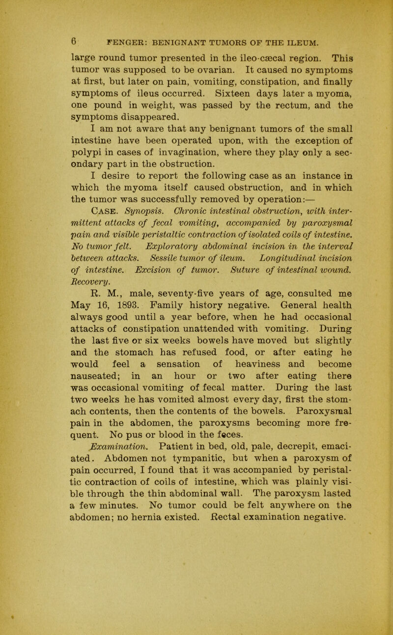 large round tumor presented in the ileo-csecal region. This tumor was supposed to be ovarian. It caused no symptoms at first, but later on pain, vomiting, constipation, and finally symptoms of ileus occurred. Sixteen days later a myoma, one pound in weight, was passed by the rectum, and the symptoms disappeared. I am not aware that any benignant tumors of the small intestine have been operated upon, with the exception of polypi in cases of invagination, where they play only a sec- ondary part in the obstruction. I desire to report the following case as an instance in which the myoma itself caused obstruction, and in which the tumor was successfully removed by operation:— Case. Synopsis. Chronic intestinal obstruction^ with inter- mittent attacks of fecal vomiting, accompanied by paroxysmal pain and visible peristaltic contraction of isolated coils of intestine. No tumor felt. Exploratory abdominal incision in the interval between attacks. Sessile tumor of ileum. Longitudinal incision of intestine. Excision of tumor. Suture of intestinal wound. Recovery. R. M., male, seventy-five years of age, consulted me May 16, 1893. Family history negative. General health always good until a year before, when he had occasional attacks of constipation unattended with vomiting. During the last five or six weeks bowels have moved but slightly and the stomach has refused food, or after eating he would feel a sensation of heaviness and become nauseated; in an hour or two after eating there was occasional vomiting of fecal matter. During the last two weeks he has vomited almost every day, first the stom- ach contents, then the contents of the bowels. Paroxysmal pain in the abdomen, the paroxysms becoming more fre- quent. No pus or blood in the feces. Examination. Patient in bed, old, pale, decrepit, emaci- ated . Abdomen not tympanitic, but when a paroxysm of pain occurred, I found that it was accompanied by peristal- tic contraction of coils of intestine, which was plainly visi- ble through the thin abdominal wall. The paroxysm lasted a few minutes. No tumor could be felt anywhere on the abdomen; no hernia existed. Rectal examination negative.