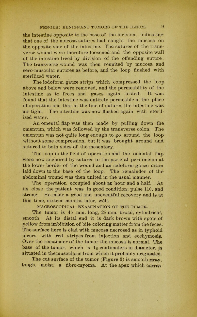 the intestine opposite to the base of the incision, indicating that one of the mucosa sutures had caught the mucosa on the opposite side of the intestine. The sutures of the trans- verse wound were therefore loosened and the opposite wall of the intestine freed by division of the offending suture. The transverse wound was then reunited by mucosa and sero-muscular sutures as before, and the loop Hushed with sterilized water. The iodoform gauze strips which compressed the loop above and below were removed, and the permeability of the intestine as to feces and gases again tested. It was found that the intestine was entirely permeable at the place of operation and that at the line of sutures the intestine was air tight. The intestine was now flushed again with steril- ized water. An omental flap was then made by pulling down the omentum, which was followed by the transverse colon. The omentum was not quite long enough to go around the loop without some compression, but it was brought around and sutured to both sides of the mesentery. The loop in the field of operation and the omental flap' were now anchored by sutures to the parietal peritoneum at the lower border of the wound and an iodoform gauze drain laid down to the base of the loop. The remainder of the abdominal wound was then united in the usual manner. The operation occupied about an hour and a half. ,At its close the patient was in good condition; pulse 110, and strong. He made a good and uneventful recovery and is at this time, sixteen months later, well. MACROSCOPICAL EXAMINATION OF THE TUMOR. The tumor is 45 mm. long, 28 mm. broad, cylindrical, smooth. At its distal end it is dark brown with spots of yellow from imbibition of bile coloring matter from the feces. The surface here is clad with mucosa necrosed as in typhoid ulcers, with red stripes from injection and ecchymosis. Over the remainder of the tumor the mucosa is normal. The base of the tumor, which is 1^ centimeters in diameter, is situated in the muscularis from which it probably originated. The cut surface of the tumor (Figure 3) is smooth gray, tough, moist, a fibro-myoma. At the apex which co^res-