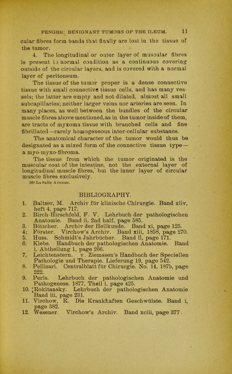 cular fibres form bands that finally are lost in the tissne of the tumor. 4. The longitudinal or outer layer of muscular fibres is present i i normal condition as a continuous covering outside of the circular layers, and is covered with a normal layer of peritoneum. The tissue of the tumor proper is a dense connective tissue with small connective tissue cells, and has many ves- sels; the latter are empty and not dilated, almost all small subcapillaries; neither larger veins nor arteries are seen. In many places, as well between the bundles of the circular muscle fibres above mentioned, as in the tumor inside of them, are tracts of myxoma tissue with branched cells and fine fibrillated—rarely homogeneous inter-cellular substance. The anatomical character of the tumor would thus be designated as a mixed form of the connective tissue type— a myo-myxo-fibroma. The tissue from which the tumor originated is the muscular coat of the intestine, not the external layer of longitudinal muscle fibres, but the inner layer of circular muscle fibres exclusively. 269 La Salle Avenue. BIBLIOGRAPHY. 1. Baltzer, M. Archiv fur klinische Chirurgie. Band xliv, heft 4, page 717. 2. Birch-Hirschfeld, P. V. Lehrbuch der pathologischen Anatomie. Band ii, 2nd half, page 585. 3. Boticher. Archiv der Heilkunde. Band xi, page 125. 4; Forster. Virchow’s Archiv. Band xiii, 1858, page 270. 5. Huss. Schmidt’s Jahrbticher. Band li, page 171. 6. Klebs. Handbuch der pathologischen Anatomie. Band i, Abtheilung 1, page 266. 7. Leichtenstern. v. Ziemssen’s Handbuch der Speciellen Pathologie und Therapie. Lieferung 19, page 542. 8. Pellizari. Centralblatt fiir Chirurgie. No. 14, 1875, page 222. 9. Peris. Lehrbuch der pathologischen Anatomie und Pathogenese. 1877, Theil i, page 425. 10. j Rokitansky. Lehrbuch der pathologischen Anatomie Band iii, page 231. 11. Virchow, R. Die Krankhaften Geschwiilste. Band i, page 382. 12. Wesener. Virchow’s Archiv. Band xciii, page 377.