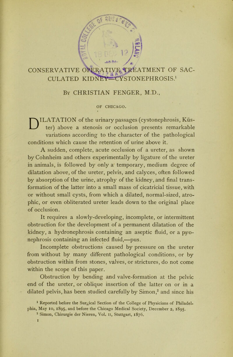 CONSERVATIVI TMENT OF SAC- CULATED EPHROSIS.' By CHRISTIAN FENCER, M.D., OF CHICAGO. Dilatation of the urinary passages (cystonephrosis, Kus- ter) above a stenosis or occlusion presents remarkable variations according to the character of the pathological conditions which cause the retention of urine above it. A sudden, complete, acute occlusion of a ureter, as shown by Cohnheim and others experimentally by ligature of the ureter in animals, is followed by only a temporary, medium degree of dilatation above, of the ureter, pelvis, and calyces, often followed by absorption of the urine, atrophy of the kidney, and final trans- formation of the latter into a small mass of cicatricial tissue, with or without small cysts, from which a dilated, normal-sized, atro- phic, or even obliterated ureter leads down to the original place of occlusion. It requires a slowly-developing, incomplete, or intermittent obstruction for the development of a permanent dilatation of the kidney, a hydronephrosis containing an aseptic fluid, or a pyo- nephrosis containing an infected fluid,—pus. Incomplete obstructions caused by pressure on the ureter from without by many different pathological conditions, or by obstruction within from stones, valves, or strictures, do not come within the scope of this paper. Obstruction by bending and valve-formation at the pelvic end of the ureter, or oblique insertion of the latter on or in a dilated pelvis, has been studied carefully by Simon,^ and since his * Reported before the Sur^^ical Section of the College of Physicians of Philadel- phia, May lo, 1895, and before the Chicago Medical Society, December 2, 1S95. 2 Simon, Chirurgie der Nieren, Vol. ii, Stuttgart, 1876.