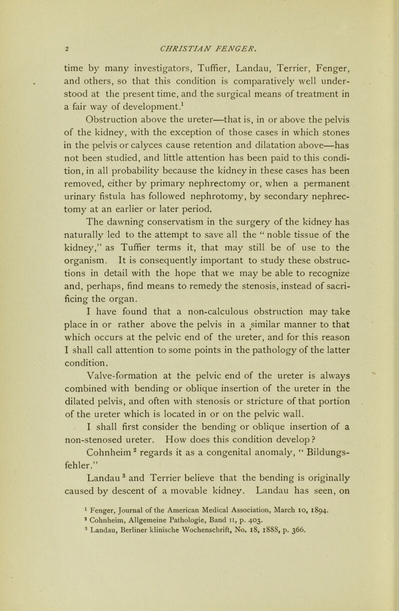 time by many investigators, Tuffier, Landau, Terrier, Fenger, and others, so that this condition is comparatively well under- stood at the present time, and the surgical means of treatment in a fair way of development^ Obstruction above the ureter—that is, in or above the pelvis of the kidney, with the exception of those cases in which stones in the pelvis or calyces cause retention and dilatation above—has not been studied, and little attention has been paid to this condi- tion, in all probability because the kidney in these cases has been removed, either by primary nephrectomy or, when a permanent urinary fistula has followed nephrotomy, by secondary nephrec- tomy at an earlier or later period. The dawning conservatism in the surgery of the kidney has naturally led to the attempt to save all the “ noble tissue of the kidney,” as Tuffier terms it, that may still be of use to the organism. It is consequently important to study these obstruc- tions in detail with the hope that we may be able to recognize and, perhaps, find means to remedy the stenosis, instead of sacri- ficing the organ. I have found that a non-calculous obstruction may take place in or rather above the pelvis in a similar manner to that which occurs at the pelvic end of the ureter, and for this reason I shall call attention to some points in the pathology of the latter condition. Valve-formation at the pelvic end of the ureter is always combined with bending or oblique insertion of the ureter in the dilated pelvis, and often with stenosis or stricture of that portion of the ureter which is located in or on the pelvic wall. . I shall first consider the bending or oblique insertion of a non-stenosed ureter. How does this condition develop? Cohnheim^ regards it as a congenital anomaly, “ Bildungs- fehler.” Landau ^ and Terrier believe that the bending is originally caused by descent of a movable kidney. Landau has seen, on 1 Fenger, Journal of the American Medical Association, March lo, 1894. ^ Cohnheim, Allgemeine Pathologic, Band ii, p. 403. ^ Landau, Berliner klinische Wochenschrift, No. 18, 1888, p. 366.