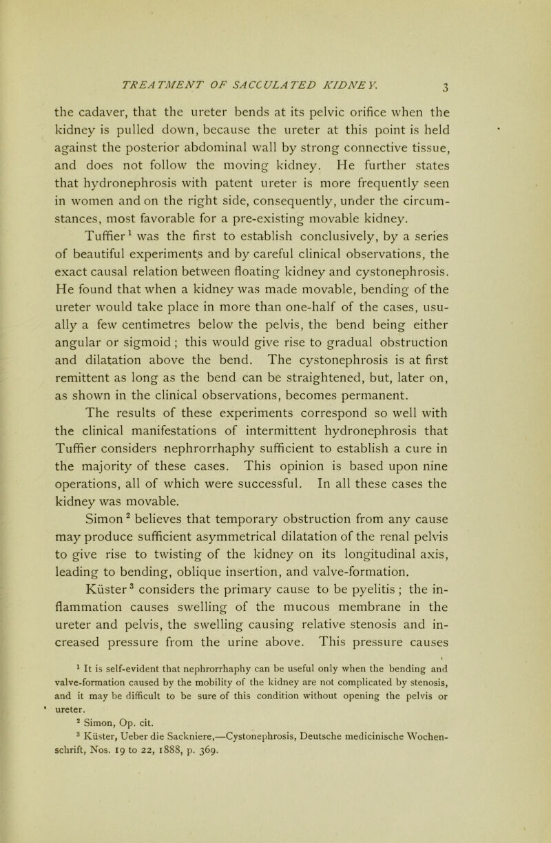 the cadaver, that the ureter bends at its pelvic orifice when the kidney is pulled down, because the ureter at this point is held against the posterior abdominal wall by strong connective tissue, and does not follow the moving kidney. He further states that hydronephrosis with patent ureter is more frequently seen in women and on the right side, consequently, under the circum- stances, most favorable for a pre-existing movable kidney. Tuffier^ was the first to establish conclusively, by a series of beautiful experiments and by careful clinical observations, the exact causal relation between floating kidney and cystonephrosis. He found that when a kidney was made movable, bending of the ureter would take place in more than one-half of the cases, usu- ally a few centimetres below the pelvis, the bend being either angular or sigmoid ; this would give rise to gradual obstruction and dilatation above the bend. The cystonephrosis is at first remittent as long as the bend can be straightened, but, later on, as shown in the clinical observations, becomes permanent. The results of these experiments correspond so well with the clinical manifestations of intermittent hydronephrosis that Tuffier considers nephrorrhaphy sufficient to establish a cure in the majority of these cases. This opinion is based upon nine operations, all of which were successful. In all these cases the kidney was movable. Simon ^ believes that temporary obstruction from any cause may produce sufficient asymmetrical dilatation of the renal pelvis to give rise to twisting of the kidney on its longitudinal axis, leading to bending, oblique insertion, and valve-formation. Kuster'^ considers the primary cause to be pyelitis ; the in- flammation causes swelling of the mucous membrane in the ureter and pelvis, the swelling causing relative stenosis and in- creased pressure from the urine above. This pressure causes \ ^ It is self-evident that nephrorrhaphy can be useful only \vhen the bending and valve-formation caused by the mobility of the kidney are not complicated by stenosis, and it may be difficult to be sure of this condition without opening the pelvis or * ureter. ^ Simon, Op. cit. ^ Kiister, Ueber die Sackniere,—Cystonephrosis, Deutsche medicinische Wochen- schrift, Nos. 19 to 22, 1888, p. 369.