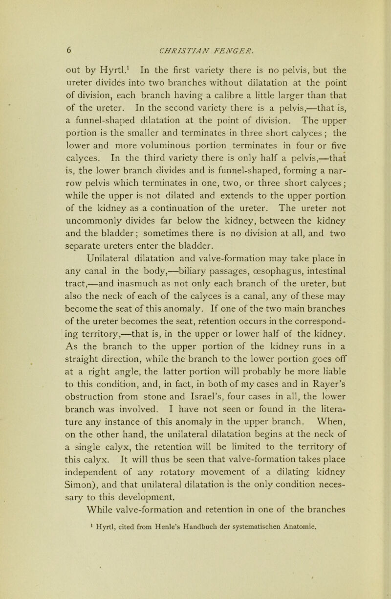 out by Hyrtl.^ In the first variety there is no pelvis, but the ureter divides into two branches without dilatation at the point of division, each branch having a calibre a little larger than that of the ureter. In the second variety there is a pelvis,—that is, a funnel-shaped dilatation at the point of division. The upper portion is the smaller and terminates in three short calyces ; the lower and more voluminous portion terminates in four or five • calyces. In the third variety there is only half a pelvis,—that is, the lower branch divides and is funnel-shaped, forming a nar- row pelvis which terminates in one, two, or three short calyces ; while the upper is not dilated and extends to the upper portion of the kidney as a continuation of the ureter. The ureter not uncommonly divides far below the kidney, between the kidney and the bladder; sometimes there is no division at all, and two separate ureters enter the bladder. Unilateral dilatation and valve-formation may take place in any canal in the body,—biliary passages, oesophagus, intestinal tract,—and inasmuch as not only each branch of the ureter, but also the neck of each of the calyces is a canal, any of these may become the seat of this anomaly. If one of the two main branches of the ureter becomes the seat, retention occurs in the correspond- ing territory,—that is, in the upper or lower half of the kidney. As the branch to the upper portion of the kidney runs in a straight direction, while the branch to the lower portion goes off at a right angle, the latter portion will probably be more liable to this condition, and, in fact, in both of my cases and in Rayer’s obstruction from stone and Israel’s, four cases in all, the lower branch was involved. I have not seen or found in the litera- ture any instance of this anomaly in the upper branch. When, on the other hand, the unilateral dilatation begins at the neck of a single calyx, the retention will be limited to the territory of this calyx. It will thus be seen that valve-formation takes place independent of any rotatory movement of a dilating kidney Simon), and that unilateral dilatation is the only condition neces- sary to this development. While valve-formation and retention in one of the branches ^ Hyrtl, cited from Henle’s Handbuch der systematischen Anatomic.