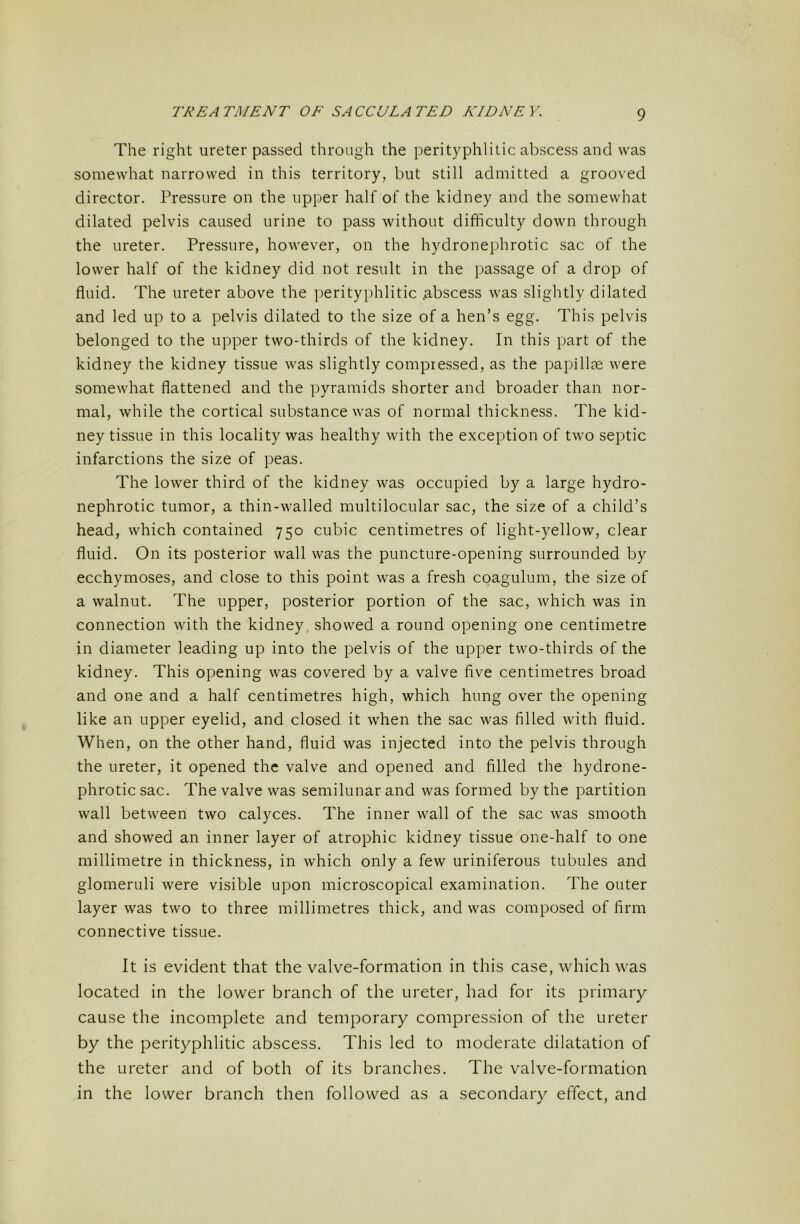The right ureter passed through the perityphlitic abscess and was somewhat narrowed in this territory, but still admitted a grooved director. Pressure on the upper half of the kidney and the somewhat dilated pelvis caused urine to pass without difficulty down through the ureter. Pressure, however, on the hydronephrotic sac of the lower half of the kidney did not result in the passage of a drop of fluid. The ureter above the i)erityphlitic .abscess was slightly dilated and led up to a pelvis dilated to the size of a hen’s egg. This pelvis belonged to the upper two-thirds of the kidney. In this part of the kidney the kidney tissue was slightly compressed, as the papillae were somewhat flattened and the pyramids shorter and broader than nor- mal, while the cortical substance was of normal thickness. The kid- ney tissue in this locality was healthy with the exception of two septic infarctions the size of peas. The lower third of the kidney was occupied by a large hydro- nephrotic tumor, a thin-walled multilocular sac, the size of a child’s head, which contained 750 cubic centimetres of light-yellow, clear fluid. On its posterior wall was the puncture-opening surrounded by ecchymoses, and close to this point was a fresh coagulum, the size of a walnut. The upper, posterior portion of the sac, which was in connection with the kidney, showed a round opening one centimetre in diameter leading up into the pelvis of the upper two-thirds of the kidney. This opening was covered by a valve five centimetres broad and one and a half centimetres high, which hung over the opening like an upper eyelid, and closed it when the sac was filled with fluid. When, on the other hand, fluid was injected into the pelvis through the ureter, it opened the valve and opened and filled the hydrone- phrotic sac. The valve was semilunar and was formed by the partition wall between two calyces. The inner wall of the sac was smooth and showed an inner layer of atrophic kidney tissue one-half to one millimetre in thickness, in which only a few uriniferous tubules and glomeruli were visible upon microscopical examination. The outer layer was two to three millimetres thick, and was composed of firm connective tissue. It is evident that the valve-formation in this case, which was located in the lower branch of the ureter, had for its primary- cause the incomplete and temporary compression of the ureter by the perityphlitic abscess. This led to moderate dilatation of the ureter and of both of its branches. The valve-formation in the lower branch then followed as a secondary effect, and