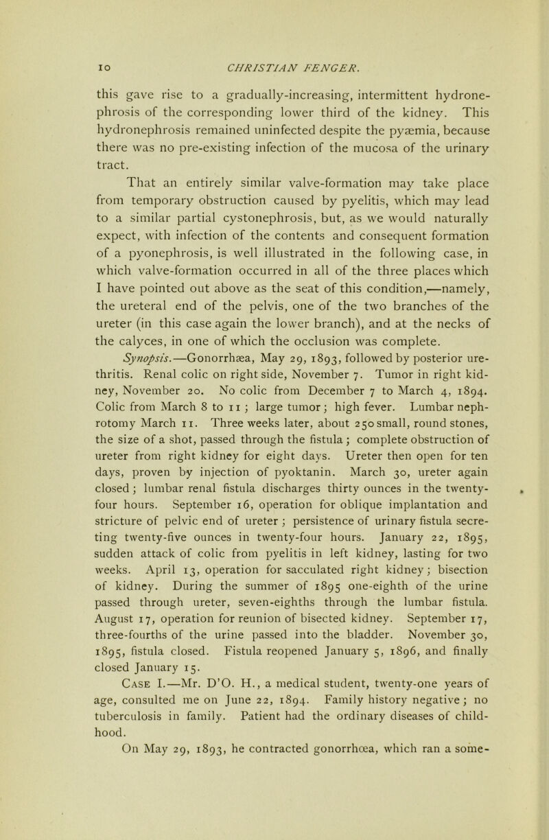 this gave rise to a gradually-increasing, intermittent hydrone- phrosis of the corresponding lower third of the kidney. This hydronephrosis remained uninfected despite the pyaemia, because there was no pre-existing infection of the mucosa of the urinary tract. That an entirely similar valve-formation may take place from temporary obstruction caused by pyelitis, which may lead to a similar partial cystonephrosis, but, as we would naturally expect, with infection of the contents and consequent formation of a pyonephrosis, is well illustrated in the following case, in which valve-formation occurred in all of the three places which I have pointed out above as the seat of this condition,—namely, the ureteral end of the pelvis, one of the two branches of the ureter (in this case again the lower branch), and at the necks of the calyces, in one of which the occlusion was complete. Synopsis.—Gonorrhsea, May 29, 1893, followed by posterior ure- thritis. Renal colic on right side, November 7. Tumor in right kid- ney, November 20. No colic from December 7 to March 4, 1894. Colic from March 8 to 11 ; large tumor; high fever. Lumbar neph- rotomy March ii. Three weeks later, about 250 small, round stones, the size of a shot, passed through the fistula ; complete obstruction of ureter from right kidney for eight days. Ureter then open for ten days, proven by injection of pyoktanin. March 30, ureter again closed; lumbar renal fistula discharges thirty ounces in the twenty- four hours. September 16, operation for oblique implantation and stricture of pelvic end of ureter ; persistence of urinary fistula secre- ting twenty-five ounces in twenty-four hours. January 22, 1895, sudden attack of colic from pyelitis in left kidney, lasting for two weeks. April 13, operation for sacculated right kidney; bisection of kidney. During the summer of 1895 one-eighth of the urine passed through ureter, seven-eighths through the lumbar fistula. August 17, operation for reunion of bisected kidney. September 17, three-fourths of the urine passed into the bladder. November 30, 1895, fistula closed. Fistula reopened January 5, 1896, and finally closed January 15. Case I.—Mr. D’O. H., a medical student, twenty-one years of age, consulted me on June 22, 1894. Family history negative; no tuberculosis in family. Patient had the ordinary diseases of child- hood. On May 29, 1893, he contracted gonorrhoea, which ran a some-