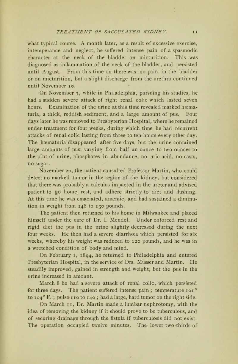 what typical course. A month later, as a result of excessive exercise, intemperance and neglect, he suffered intense pain of a spasmodic character at the neck of the bladder on micturition. This was diagnosed as inflammation of the neck of the bladder, and persisted until August. From this time on there was no pain in the bladder or on micturition, but a slight discharge from the urethra continued until November lo. On November 7, while in Philadelphia, pursuing his studies, he had a sudden severe attack of right renal colic which lasted seven hours. Examination of the urine at this time revealed marked haema- turia, a thick, reddish sediment, and a large amount of pus. Four days later he was removed to Presbyterian Hospital, where he remained under treatment for four weeks, during which time he had recurrent attacks of renal colic lasting from three to ten hours every other day. The hsematuria disappeared after five days, but the urine contained large amounts of pus, varying from half an ounce to two ounces to the pint of urine, phosphates in abundance, no uric acid, no casts, no sugar. November 20, the patient consulted Professor Martin, who could detect no marked tumor in the region of the kidney, but considered that there was probably a calculus impacted in the ureter and advised patient to go home, rest, and adhere strictly to diet and flushing. At this time he was emaciated, anaemic, and had sustained a diminu- tion in weight from 148 to 130 pounds. The patient then returned to his home in Milwaukee and placed himself under the care of Dr. I. Mendel. Under enforced rest and rigid diet the pus in the urine slightly decreased during the next four weeks. He then had a severe diarrhoea which persisted for six weeks, whereby his weight was reduced to 120 pounds, and he was in a wretched condition of body and mind. On February i, 1894, he returned to Philadelphia and entered Presbyterian Hospital, in the service of Drs. Musser and Martin. He steadily improved, gained in strength and weight, but the pus in the urine increased in amount. March 8 he had a severe attack of renal colic, which persisted for three days. The patient suffered intense pain ; temperature 101° to 104° F. ; pulse 110 to 140 ; had a large, hard tumor on the right side. On March ii. Dr. Martin made a lumbar nephrotomy, with the idea of removing the kidney if it should prove to be tuberculous, and of securing drainage through the fistula if tuberculosis did not exist. The operation occupied twelve minutes. The lower two-thirds of