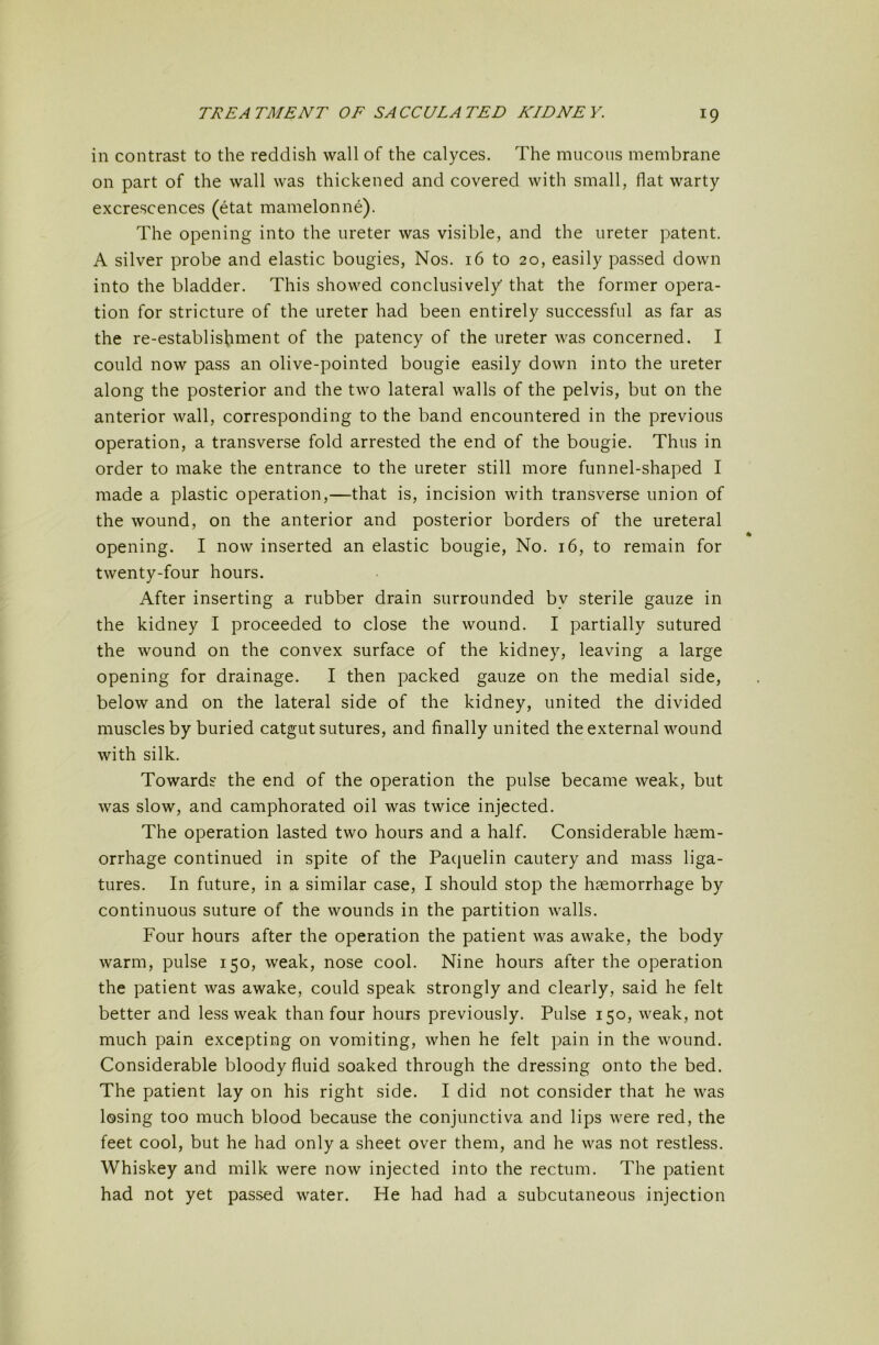 in contrast to the reddish wall of the calyces. The mucous membrane on part of the wall was thickened and covered with small, flat warty excrescences (etat mamelonne). The opening into the ureter was visible, and the ureter patent. A silver probe and elastic bougies. Nos. 16 to 20, easily passed down into the bladder. This showed conclusively that the former opera- tion for stricture of the ureter had been entirely successful as far as the re-establishment of the patency of the ureter was concerned. I could now pass an olive-pointed bougie easily down into the ureter along the posterior and the two lateral walls of the pelvis, but on the anterior wall, corresponding to the band encountered in the previous operation, a transverse fold arrested the end of the bougie. Thus in order to make the entrance to the ureter still more funnel-shaped I made a plastic operation,—that is, incision with transverse union of the wound, on the anterior and posterior borders of the ureteral opening. I now inserted an elastic bougie. No. 16, to remain for twenty-four hours. After inserting a rubber drain surrounded by sterile gauze in the kidney I proceeded to close the wound. I partially sutured the wound on the convex surface of the kidney, leaving a large opening for drainage. I then packed gauze on the medial side, below and on the lateral side of the kidney, united the divided muscles by buried catgut sutures, and finally united the external wound with silk. Towards the end of the operation the pulse became weak, but was slow, and camphorated oil was twice injected. The operation lasted two hours and a half. Considerable haem- orrhage continued in spite of the Paquelin cautery and mass liga- tures. In future, in a similar case, I should stop the haemorrhage by continuous suture of the wounds in the partition walls. Four hours after the operation the patient was awake, the body warm, pulse 150, weak, nose cool. Nine hours after the operation the patient was awake, could speak strongly and clearly, said he felt better and less weak than four hours previously. Pulse 150, weak, not much pain excepting on vomiting, when he felt pain in the wound. Considerable bloody fluid soaked through the dressing onto the bed. The patient lay on his right side. I did not consider that he was losing too much blood because the conjunctiva and lips were red, the feet cool, but he had only a sheet over them, and he was not restless. Whiskey and milk were now injected into the rectum. The patient had not yet passed water. He had had a subcutaneous injection