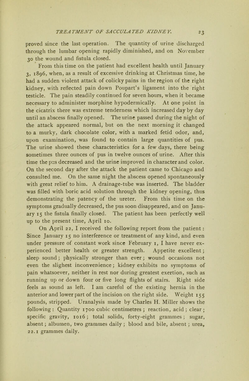 proved since the last operation. The quantity of urine discharged through the lumbar opening rapidly diminished, and on November 30 the wound and fistula closed. From this time on the patient had excellent health until January 3, 1896, when, as a result of excessive drinking at Christmas time, he had a sudden violent attack of colicky pains in the region of the right kidney, with reflected pain down Poupart’s ligament into the right testicle. The pain steadily continued for seven hours, when it became necessary to administer morphine hypodermically. At one point in the cicatrix there was extreme tenderness which increased day by day until an abscess finally opened. The urine passed during the night of the attack appeared normal, but on the next morning it changed to a murky, dark chocolate color, with a marked fetid odor, and, upon examination, was found to contain large quantities of pus. The urine showed these characteristics for a few days, there being sometimes three ounces of pus in twelve ounces of urine. After this time the pus decreased and the urine improved in character and color. On the second day after the attack the patient came to Chicago and consulted me. On the same night the abscess opened spontaneously with great relief to him. A drainage-tube was inserted. The bladder was filled with boric acid solution through the kidney opening, thus demonstrating the patency of the ureter. From this time on the symptoms gradually decreased, the pus soon disappeared, and on Janu- ary 15 the fistula finally closed. The patient has been perfectly well up to the present time, April 10. On April 22, I received the following report from the patient : Since January 15 no interference or treatment of any kind, and even under pressure of constant work since February i, I have never ex- perienced better health or greater strength. Appetite excellent; sleep sound; physically stronger than ever; wound occasions not even the slighest inconvenience; kidney exhibits no symptoms of pain whatsoever, neither in rest nor during greatest exertion, such as running up or down four or five long flights of stairs. Right side feels as sound as left. I am careful of the existing hernia in the anterior and lower part of the incision on the right side. Weight 155 pounds, stripped. Uranalysis made by Charles H. Miller shows the following : Quantity 1700 cubic centimetres ; reaction, acid ; clear ; specific gravity, 1016; total solids, forty-eight grammes; sugar, absent; albumen, two grammes daily; blood and bile, absent ; urea, 22.1 grammes daily.