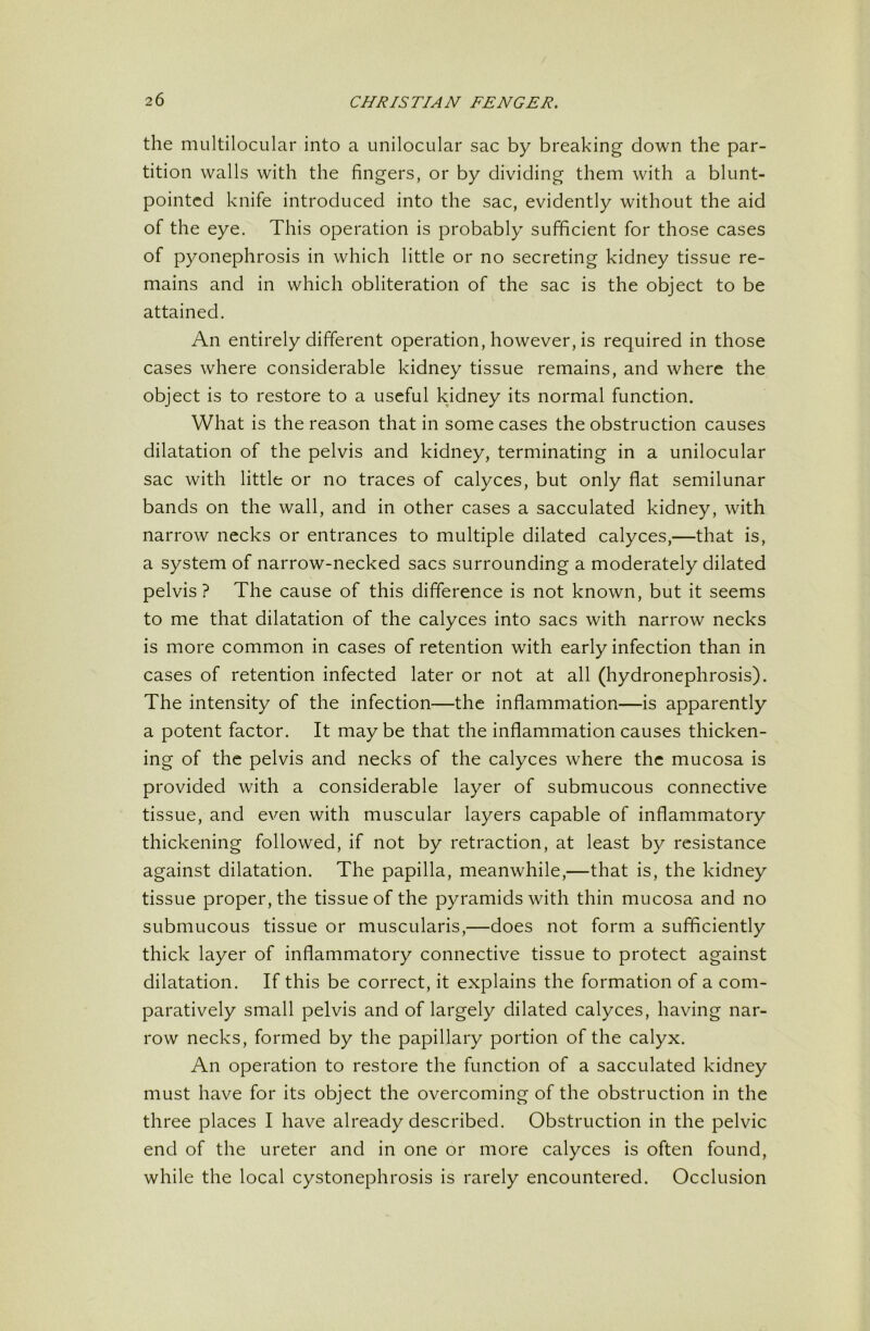 the multilocular into a unilocular sac by breaking down the par- tition walls with the fingers, or by dividing them with a blunt- pointed knife introduced into the sac, evidently without the aid of the eye. This operation is probably sufficient for those cases of pyonephrosis in which little or no secreting kidney tissue re- mains and in which obliteration of the sac is the object to be attained. An entirely different operation, however, is required in those cases where considerable kidney tissue remains, and where the object is to restore to a useful kjdney its normal function. What is the reason that in some cases the obstruction causes dilatation of the pelvis and kidney, terminating in a unilocular sac with little or no traces of calyces, but only flat semilunar bands on the wall, and in other cases a sacculated kidney, with narrow necks or entrances to multiple dilated calyces,—that is, a system of narrow-necked sacs surrounding a moderately dilated pelvis? The cause of this difference is not known, but it seems to me that dilatation of the calyces into sacs with narrow necks is more common in cases of retention with early infection than in cases of retention infected later or not at all (hydronephrosis). The intensity of the infection—the inflammation—is apparently a potent factor. It maybe that the inflammation causes thicken- ing of the pelvis and necks of the calyces where the mucosa is provided with a considerable layer of submucous connective tissue, and even with muscular layers capable of inflammatory thickening followed, if not by retraction, at least by resistance against dilatation. The papilla, meanwhile,—that is, the kidney tissue proper, the tissue of the pyramids with thin mucosa and no submucous tissue or muscularis,—does not form a sufficiently thick layer of inflammatory connective tissue to protect against dilatation. If this be correct, it explains the formation of a com- paratively small pelvis and of largely dilated calyces, having nar- row necks, formed by the papillary portion of the calyx. An operation to restore the function of a sacculated kidney must have for its object the overcoming of the obstruction in the three places I have already described. Obstruction in the pelvic end of the ureter and in one or more calyces is often found, while the local cystonephrosis is rarely encountered. Occlusion