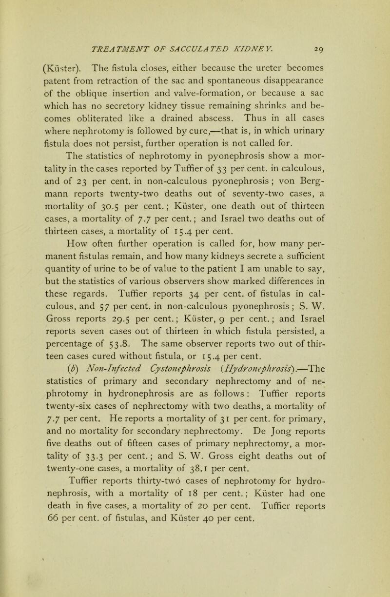 (Kiister). The fistula closes, either because the ureter becomes patent from retraction of the sac and spontaneous disappearance of the oblique insertion and valve-formation, or because a sac which has no secretory kidney tissue remaining shrinks and be- comes obliterated like a drained abscess. Thus in all cases where nephrotomy is followed by cure,—that is, in which urinary fistula does not persist, further operation is not called for. The statistics of nephrotomy in pyonephrosis show a mor- tality in the cases reported byTuffierof 33 percent, in calculous, and of 23 per cent, in non-calculous pyonephrosis ; von Berg- mann reports twenty-two deaths out of seventy-two cases, a mortality of 30.5 per cent.; Kiister, one death out of thirteen cases, a mortality of 7.7 per cent.; and Israel two deaths out of thirteen cases, a mortality of 15.4 per cent. How often further operation is called for, how many per- manent fistulas remain, and how many kidneys secrete a sufficient quantity of urine to be of value to the patient I am unable to say, but the statistics of various observers show marked differences in these regards. Tuffier reports 34 per cent, of fistulas in cal- culous, and 57 per cent, in non-calculous pyonephrosis; S. W. Gross reports 29.5 per cent.; Kiister, 9 per cent.; and Israel reports seven cases out of thirteen in which fistula persisted, a percentage of 53.8. The same observer reports two out of thir- teen cases cured without fistula, or 15.4 per cent. (^) Non-hifected Cystonephrosis {^Hydronephrosis).—The statistics of primary and secondary nephrectomy and of ne- phrotomy in hydronephrosis are as follows : Tuffier reports twenty-six cases of nephrectomy with two deaths, a mortality of 7.7 per cent. He reports a mortality of 31 per cent, for primary, and no mortality for secondary nephrectomy. De Jong reports five deaths out of fifteen cases of primary nephrectomy, a mor- tality of 33.3 per cent.; and S. W. Gross eight deaths out of twenty-one cases, a mortality of 38.1 per cent. Tuffier reports thirty-two cases of nephrotomy for hydro- nephrosis, with a mortality of 18 per cent.; Kiister had one death in five cases, a mortality of 20 per cent. Tuffier reports 66 per cent, of fistulas, and Kiister 40 per cent.