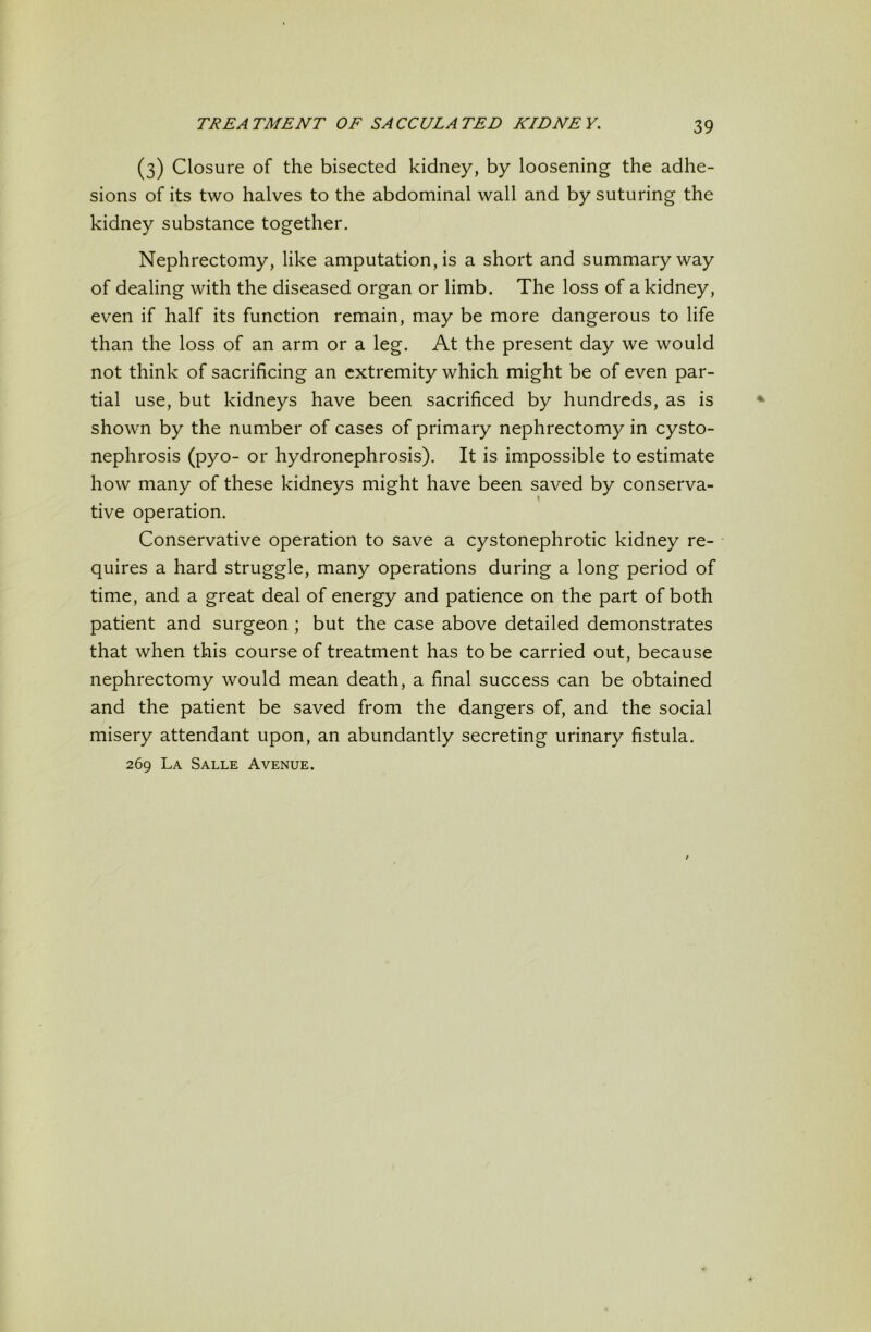 (3) Closure of the bisected kidney, by loosening the adhe- sions of its two halves to the abdominal wall and by suturing the kidney substance together. Nephrectomy, like amputation, is a short and summary way of dealing with the diseased organ or limb. The loss of a kidney, even if half its function remain, may be more dangerous to life than the loss of an arm or a leg. At the present day we would not think of sacrificing an extremity which might be of even par- tial use, but kidneys have been sacrificed by hundreds, as is shown by the number of cases of primary nephrectomy in cysto- nephrosis (pyo- or hydronephrosis). It is impossible to estimate how many of these kidneys might have been saved by conserva- ! tive operation. Conservative operation to save a cystonephrotic kidney re- quires a hard struggle, many operations during a long period of time, and a great deal of energy and patience on the part of both patient and surgeon; but the case above detailed demonstrates that when this course of treatment has to be carried out, because nephrectomy would mean death, a final success can be obtained and the patient be saved from the dangers of, and the social misery attendant upon, an abundantly secreting urinary fistula. 269 La Salle Avenue.