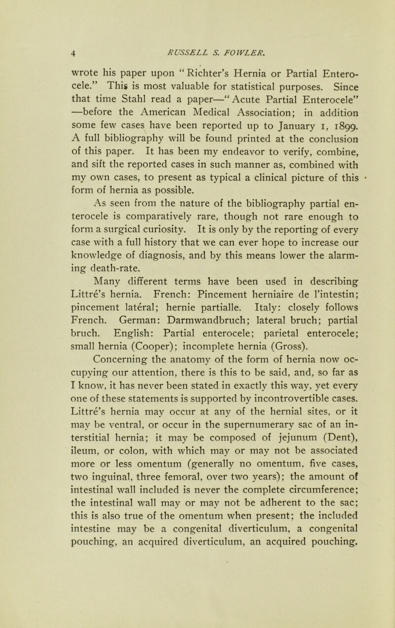 wrote his paper upon “ Richter’s Hernia or Partial Entero- cele.” This is most valuable for statistical purposes. Since that time Stahl read a paper—“Acute Partial Enterocele” —before the American Medical Association; in addition some few cases have been reported up to January i, 1899. A full bibliography will be found printed at the conclusion of this paper. It has been my endeavor to verify, combine, and sift the reported cases in such manner as, combined with my own cases, to present as typical a clinical picture of this • form of hernia as possible. As seen from the nature of the bibliography partial en- terocele is comparatively rare, though not rare enough to form a surgical curiosity. It is only by the reporting of every case with a full history that we can ever hope to increase our knowledge of diagnosis, and by this means lower the alarm- ing death-rate. Many different terms have been used in describing Littre’s hernia. French: Pincement herniaire de I’intestin; pincement lateral; hernie partialle. Italy: closely follows French. German: Darmwandbruch; lateral bruch; partial bruch. English: Partial enterocele; parietal enterocele; small hernia (Cooper); incomplete hernia (Gross). Concerning the anatomy of the form of hernia now oc- cupying our attention, there is this to be said, and, so far as I know, it has never been stated in exactly this way, yet every one of these statements is supported by incontrovertible cases. Littre’s hernia may occur at any of the hernial sites, or it may be ventral, or occur in the supernumerary sac of an in- terstitial hernia; it may be composed of jejunum (Dent), ileum, or colon, with which may or may not be associated more or less omentum (generally no omentum, five cases, two inguinal, three femoral, over two years); the amount of intestinal wall included is never the complete circumference; the intestinal wall may or may not be adherent to the sac; this is also true of the omentum when present; the included intestine may be a congenital diverticulum, a congenital pouching, an acquired diverticulum, an acquired pouching.