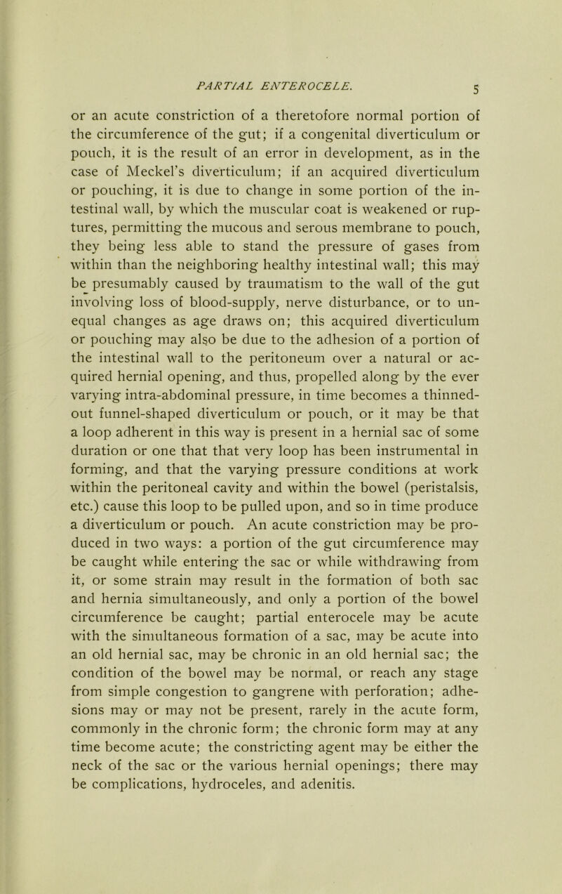 or an acute constriction of a theretofore normal portion of the circumference of the gut; if a congenital diverticulum or pouch, it is the result of an error in development, as in the case of Meckel’s diverticulum; if an acquired diverticulum or pouching, it is due to change in some portion of the in- testinal wall, by which the muscular coat is weakened or rup- tures, permitting the mucous and serous membrane to pouch, they being less able to stand the pressure of gases from within than the neighboring healthy intestinal wall; this may be presumably caused by traumatism to the wall of the gut involving loss of blood-supply, nerve disturbance, or to un- equal changes as age draws on; this acquired diverticulum or pouching may al§o be due to the adhesion of a portion of the intestinal wall to the peritoneum over a natural or ac- quired hernial opening, and thus, propelled along by the ever varying intra-abdominal pressure, in time becomes a thinned- out funnel-shaped diverticulum or pouch, or it may be that a loop adherent in this way is present in a hernial sac of some duration or one that that very loop has been instrumental in forming, and that the varying pressure conditions at work within the peritoneal cavity and within the bowel (peristalsis, etc.) cause this loop to be pulled upon, and so in time produce a diverticulum or pouch. An acute constriction may be pro- duced in two ways: a portion of the gut circumference may be caught while entering the sac or while withdrawing from it, or some strain may result in the formation of both sac and hernia simultaneously, and only a portion of the bowel circumference be caught; partial enterocele may be acute with the simultaneous formation of a sac, may be acute into an old hernial sac, may be chronic in an old hernial sac; the condition of the bowel may be normal, or reach any stage from simple congestion to gangrene with perforation; adhe- sions may or may not be present, rarely in the acute form, commonly in the chronic form; the chronic form may at any time become acute; the constricting agent may be either the neck of the sac or the various hernial openings; there may be complications, hydroceles, and adenitis.
