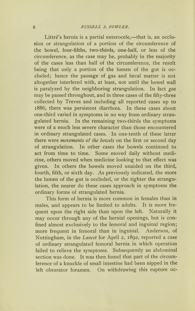 Littre’s hernia is a partial enterocele,—that is, an occlu- sion or strangulation of a portion of the circumference of the bowel, four-fifths, two-thirds, one-half, or less of the circumference, as the case may be, probably in the majority of the cases less than half of the circumference, the result being that only a portion of the lumen of the gut is oc- cluded; hence the passage of gas and faecal matter is not altogether interfered with, at least, not until the bowel wall is paralyzed by the neighboring strangulation. In fact gas may be passed throughout, and in three cases of the fifty-three collected by Treves and including all reported cases up to 1886, there was persistent diarrhoea. In these cases about one-third varied in symptoms in no way from ordinary stran- gulated hernia. In the remaining two-thirds the symptoms were of a much less severe character than those encountered in ordinary strangulated cases. In one-tenth of these latter there were movements of the bowels on the first or second day of strangulation. In other cases the bowels continued to act from time to time. Some moved daily without medi- cine, others moved when medicine looking to that effect was given. In others the bowels moved unaided on the third, fourth, fifth, or sixth day. As previously indicated, the more the lumen of the gut is occluded, or the tighter the strangu- lation, the nearer do these cases approach in symptoms the ordinary forms of strangulated hernia. This form of hernia is more common in females than in males, and appears to be limited to adults. It is more fre- quent upon the right side than upon the left. Naturally it may occur through any of the hernial openings, but is con- fined almost exclusively to the femoral and inguinal region; more frequent in femoral than in inguinal. Anderson, of Nottingham, in the Lancet for April 2, 1892, reported a case of ordinary strangulated femoral hernia in which operation failed to relieve the symptoms. Subsequently an abdominal section was done. It was then found that part of the circum- ference of a knuckle of small intestine had been nipped in the left obturator foramen. On withdrawing this rupture oc-