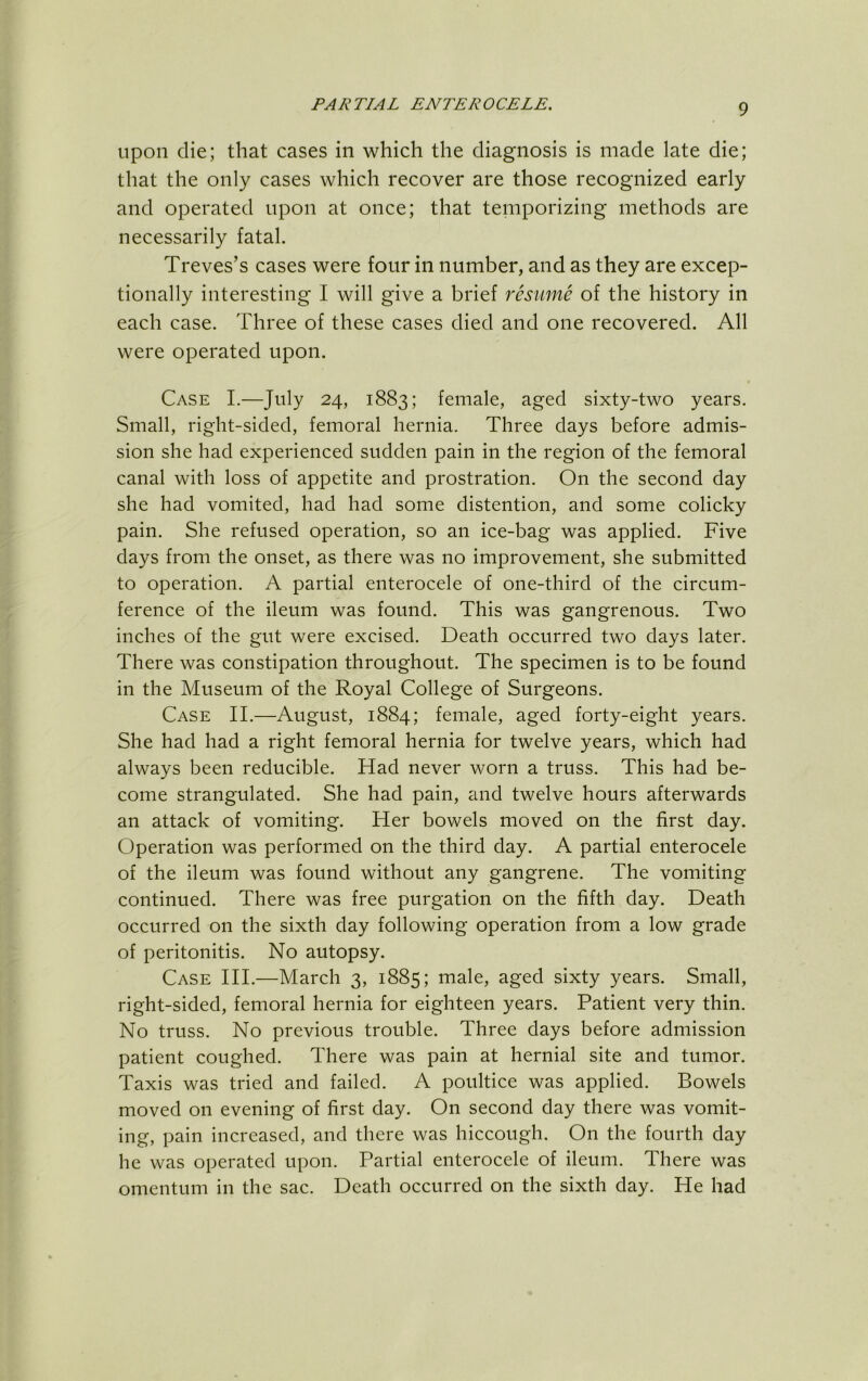 Upon die; that cases in which the diagnosis is made late die; that the only cases which recover are those recognized early and operated upon at once; that temporizing methods are necessarily fatal. Treves’s cases were four in number, and as they are excep- tionally interesting I will give a brief resume of the history in each case. Three of these cases died and one recovered. All were operated upon. Case I.—July 24, 1883; female, aged sixty-two years. Small, right-sided, femoral hernia. Three days before admis- sion she had experienced sudden pain in the region of the femoral canal with loss of appetite and prostration. On the second day she had vomited, had had some distention, and some colicky pain. She refused operation, so an ice-bag was applied. Five days from the onset, as there was no improvement, she submitted to operation. A partial enterocele of one-third of the circum- ference of the ileum was found. This was gangrenous. Two inches of the gut were excised. Death occurred two days later. There was constipation throughout. The specimen is to be found in the Museum of the Royal College of Surgeons. Case II.—August, 1884; female, aged forty-eight years. She had had a right femoral hernia for twelve years, which had always been reducible. Had never worn a truss. This had be- come strangulated. She had pain, and twelve hours afterwards an attack of vomiting. Her bowels moved on the first day. Operation was performed on the third day. A partial enterocele of the ileum was found without any gangrene. The vomiting continued. There was free purgation on the fifth day. Death occurred on the sixth day following operation from a low grade of peritonitis. No autopsy. Case HI.—March 3, 1885; male, aged sixty years. Small, right-sided, femoral hernia for eighteen years. Patient very thin. No truss. No previous trouble. Three days before admission patient coughed. There was pain at hernial site and tumor. Taxis was tried and failed. A poultice was applied. Bowels moved on evening of first day. On second day there was vomit- ing, pain increased, and there was hiccough. On the fourth day he was operated upon. Partial enterocele of ileum. There was omentum in the sac. Death occurred on the sixth day. He had