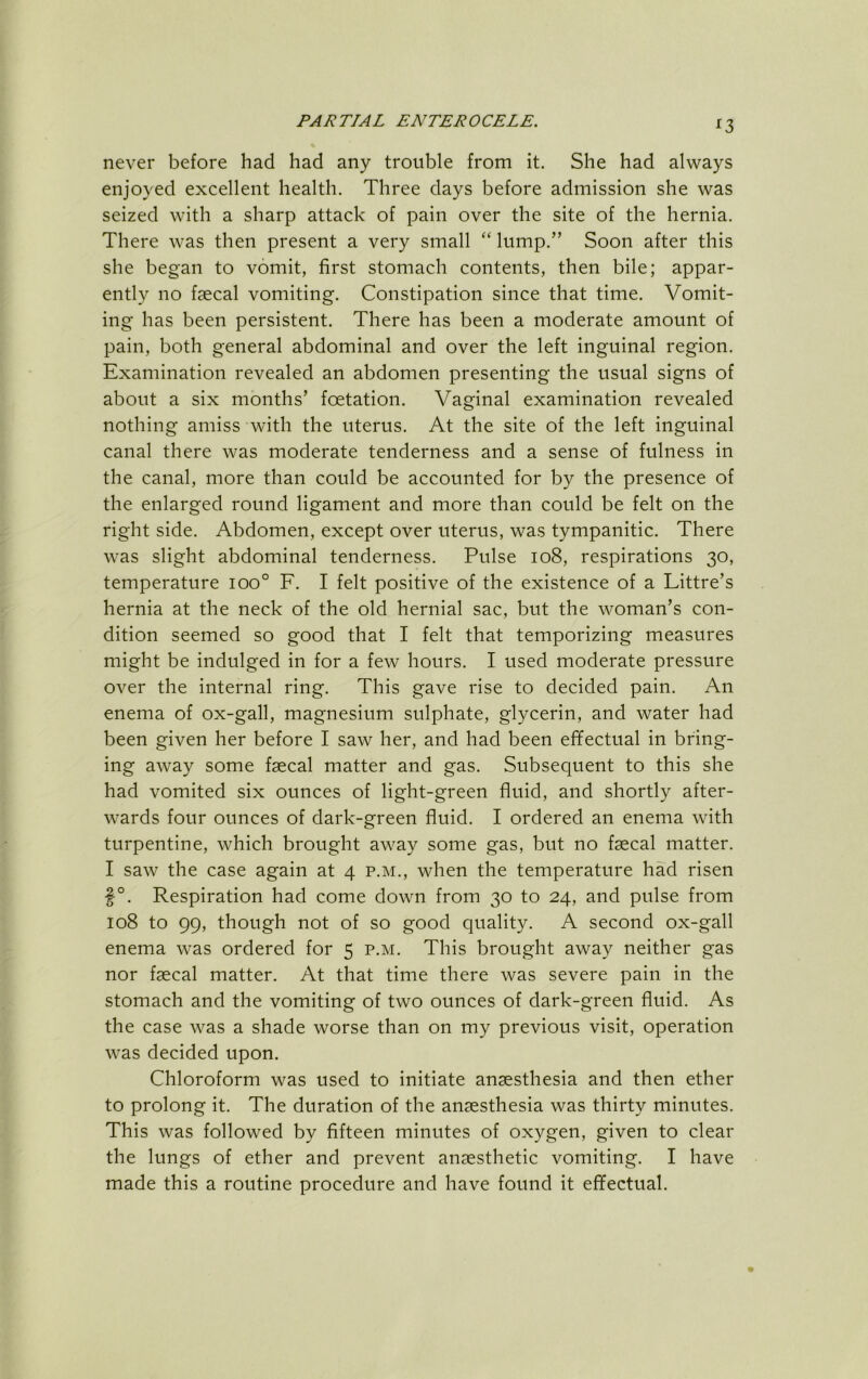 ^3 never before had had any trouble from it. She had always enjoyed excellent health. Three days before admission she was seized with a sharp attack of pain over the site of the hernia. There was then present a very small “ lump.” Soon after this she began to vomit, first stomach contents, then bile; appar- ently no faecal vomiting. Constipation since that time. Vomit- ing has been persistent. There has been a moderate amount of pain, both general abdominal and over the left inguinal region. Examination revealed an abdomen presenting the usual signs of about a six months’ foetation. Vaginal examination revealed nothing amiss with the uterus. At the site of the left inguinal canal there was moderate tenderness and a sense of fulness in the canal, more than could be accounted for by the presence of the enlarged round ligament and more than could be felt on the right side. Abdomen, except over uterus, was tympanitic. There was slight abdominal tenderness. Pulse io8, respirations 30, temperature 100° F. I felt positive of the existence of a Littre’s hernia at the neck of the old hernial sac, but the woman’s con- dition seemed so good that I felt that temporizing measures might be indulged in for a few hours. I used moderate pressure over the internal ring. This gave rise to decided pain. An enema of ox-gall, magnesium sulphate, glycerin, and water had been given her before I saw her, and had been effectual in bring- ing away some fgecal matter and gas. Subsequent to this she had vomited six ounces of light-green fluid, and shortly after- wards four ounces of dark-green fluid. I ordered an enema with turpentine, which brought away some gas, but no faecal matter. I saw the case again at 4 p.m., when the temperature had risen f°. Respiration had come down from 30 to 24, and pulse from 108 to 99, though not of so good quality. A second ox-gall enema was ordered for 5 p.m. This brought away neither gas nor faecal matter. At that time there was severe pain in the stomach and the vomiting of two ounces of dark-green fluid. As the case was a shade worse than on my previous visit, operation was decided upon. Chloroform was used to initiate anaesthesia and then ether to prolong it. The duration of the anaesthesia was thirty minutes. This was followed by fifteen minutes of oxygen, given to clear the lungs of ether and prevent anaesthetic vomiting. I have made this a routine procedure and have found it effectual.