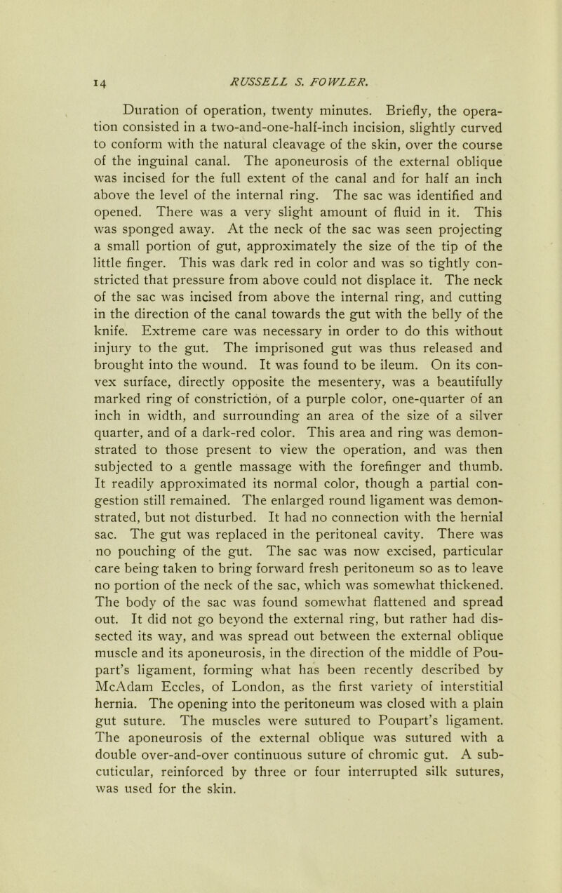 Duration of operation, twenty minutes. Briefly, the opera- tion consisted in a two-and-one-half-inch incision, slightly curved to conform with the natural cleavage of the skin, over the course of the inguinal canal. The aponeurosis of the external oblique was incised for the full extent of the canal and for half an inch above the level of the internal ring. The sac was identified and opened. There was a very slight amount of fluid in it. This was sponged away. At the neck of the sac was seen projecting a small portion of gut, approximately the size of the tip of the little finger. This was dark red in color and was so tightly con- stricted that pressure from above could not displace it. The neck of the sac was incised from above the internal ring, and cutting in the direction of the canal towards the gut with the belly of the knife. Extreme care was necessary in order to do this without injury to the gut. The imprisoned gut was thus released and brought into the wound. It was found to be ileum. On its con- vex surface, directly opposite the mesentery, was a beautifully marked ring of constriction, of a purple color, one-quarter of an inch in width, and surrounding an area of the size of a silver quarter, and of a dark-red color. This area and ring was demon- strated to those present to view the operation, and was then subjected to a gentle massage with the forefinger and thumb. It readily approximated its normal color, though a partial con- gestion still remained. The enlarged round ligament was demon- strated, but not disturbed. It had no connection with the hernial sac. The gut was replaced in the peritoneal cavity. There was no pouching of the gut. The sac was now excised, particular care being taken to bring forward fresh peritoneum so as to leave no portion of the neck of the sac, which was somewhat thickened. The body of the sac was found somewhat flattened and spread out. It did not go beyond the external ring, but rather had dis- sected its way, and was spread out between the external oblique muscle and its aponeurosis, in the direction of the middle of Pou- part’s ligament, forming what has been recently described by McAdam Eccles, of London, as the first variety of interstitial hernia. The opening into the peritoneum was closed with a plain gut suture. The muscles were sutured to Poupart’s ligament. The aponeurosis of the external oblique was sutured with a double over-and-over continuous suture of chromic gut. A sub- cuticular, reinforced by three or four interrupted silk sutures, was used for the skin.