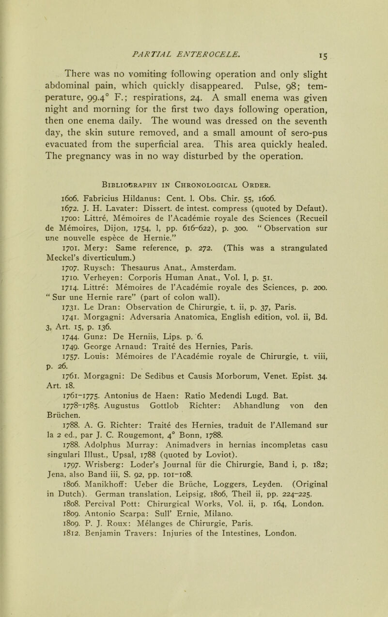 There was no vomiting following operation and only slight abdominal pain, which quickly disappeared. Pulse, 98; tem- perature, 99.4° F.; respirations, 24. A small enema was given night and morning for the first two days following operation, then one enema daily. The wound was dressed on the seventh day, the skin suture removed, and a small amount of sero-pus evacuated from the superficial area. This area quickly healed. The pregnancy was in no way disturbed by the operation. Bibliography in Chronological Order. 1606. Fabricius Hildanus: Cent. 1. Obs. Chir. 55, 1606. 1672. J. H. Lavater: Dissert, de intest, compress (quoted by Defaut). 1700: Littre, Memoires de I’Academie royale des Sciences (Recueil de Memoires, Dijon, 1754, 1, pp. 616-622), p. 300. “ Observation sur une nouvelle espece de Hernie.” 1701. Mery: Same reference, p. 272. (This was a strangulated Meckel’s diverticulum.) 1707. Ruysch: Thesaurus Anat., Amsterdam. 1710. Verheyen: Corporis Human Anat., Vol. 1, p. 51. 1714. Littre: Memoires de I’Academie royale des Sciences, p. 200. “ Sur une Hernie rare” (part of colon wall). 1731. Le Dran: Observation de Chirurgie, t, ii, p. 37, Paris. 1741. Morgagni: Adversaria Anatomica, English edition, vol. ii, Bd. 3, Art. 15, p. 136. 1744. Gunz: De Herniis, Lips. p. 6. 1749. George Arnaud: Traite des Hernies, Paris. 1757. Louis: Memoires de I’Academie royale de Chirurgie, t. viii, p. 26. 1761. Morgagni: De Sedibus et Causis Morborum, Venet. Epist. 34. Art. 18. 1761-1775. Antonius de Haen: Ratio Medendi Lugd. Bat. 1778-1785. Augustus Gottlob Richter: Abhandlung von den Briichen. 1788. A. G. Richter: Traite des Hernies, traduit de I’Allemand sur la 2 ed., par J. C. Rougemont, 4° Bonn, 1788. 1788. Adolphus Murray: Animadvers in hernias incompletas casu singulari Illust, Upsal, 1788 (quoted by Loviot). 1797. Wrisberg: Loder’s Journal fiir die Chirurgie, Band i, p. 182; Jena, also Band iii, S. 92, pp. 101-108. 1806. Manikhoff: LFeber die Briiche, Loggers, Leyden. (Original in Dutch). German translation, Leipsig, 1806, Theil ii, pp. 224-225. 1808. Percival Pott: Chirurgical Works, Vol. ii, p. 164, London. 1809. Antonio Scarpa: Sulk Ernie, Milano. 1809. P. J. Roux: Melanges de Chirurgie, Paris. 1812. Benjamin Travers: Injuries of the Intestines, London.