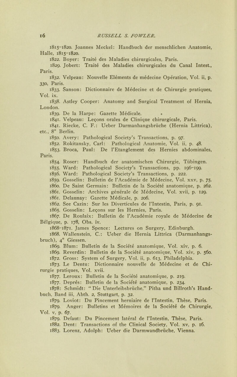 1815-1820. Joannes Meckel: Handbiich der menschlichen Anatomie, Halle, 1815-1820. 1822. Boyer: Traite des Maladies chirurgicales, Paris. 1829. Jobert: Traite des Maladies chirurgicales du Canal Intest, Paris. 1832. Velpeau: Nouvelle Elements de medecine Operation, Vol. ii, p. 330, Paris. 1833. Sanson: Dictionnaire de Medecine et de Chirurgie pratiques, Vol. ix. 1838. Astley Cooper: Anatomy and Surgical Treatment of Hernia, London. 1839. De la Harpe: Gazette Medicale. • 1841. Velpeau: Legons orales de Clinique chirurgicale, Paris. 1841. Riecke, C. F.: Ueber Darmanhangsbriiche (Hernia Littrica), etc., 8° Berlin. 1850. Avery: Pathological Society’s Transactions, p. 97. 1852. Rokitansky, Carl: Pathological Anatomie, Vol. ii, p. 48. 1853. Broca, Paul: De I’Etanglement des Hernies abdominales, Paris. 1854. Roser: Handbuch der anatomischen Chirurgie, Tubingen. 1855. Ward: Pathological Society’s Transactions, pp. 196-199. 1856. Ward: Pathological Society’s Transactions, p. 222. 1859. Gosselin: Bulletin de I’Academie de Medecine, Vol. xxv, p. 75. 1860. De Saint Germain: Bulletin de la Societe anatomique, p. 262. 1861. Gosselin: Archives generale de Medecine, Vol. xvii, p. 129. 1861. Delaunay: Gazette Medicale, p. 206. 1862. See Cazin: Sur les Diverticules de I’lntestin, Paris, p. 91. 1865. Gosselin: Legons sur les Hernies, Paris. 1867. De Roulaix: Bulletin de I’Academie royale de Medecine de Belgique, p. 178, Obs. iv. 1868-1871. James Spence: Lectures on Surgery, Edinburgh. 1868. Wallenstein, C.: Ueber die Hernia Littrica (Darmanhangs- bruch), 4° Giessen. 1869. Blum: Bulletin de la Societe anatomique, Vol. xiv, p. 6. 1869. Reverdin: Bulletin de la Societe anatomique, Vol. xiv, p. 560. 1872. Gross: System of Surgery, Vol. ii, p. 613, Philadelphia. 1873. Le Dentil: Dictionnaire nouvelle de Medecine et de Chi- rurgie pratiques, Vol. xvii. 1877. Leroux: Bulletin de la Societe anatomique, p. 219. 1877. Depres: Bulletin de la Societe anatomique, p. 234. 1878: Schmidt: “Die Unterleibsbriiche,” Pitha und Billroth’s Hand- buch, Band iii, Abth. 2, Stuttgart, p. 32. 1879. Loviot: Du Pincement herniaire de I’lntestin, These, Paris. 1879. Anger: Bulletins et Memoires de la Societe de Chirurgie, Vol. V, p. 67. 1879. Defaut: Du Pincement lateral de I’lntestin, These, Paris. 1882. Dent: Transactions of the Clinical Society, Vol. xv, p. 16. 1883. Lorenz, Adolph: Ueber die Darmwandbriiche, Vienna.