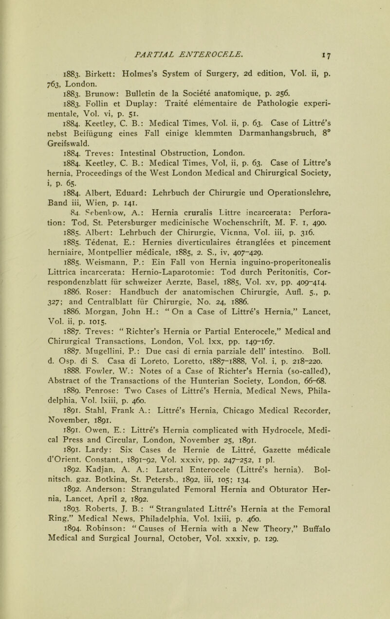 1883. Birkett: Holmes’s System of Surgery, 2d edition, Vol. ii, p. 763, London. 1883. Brunow: Bulletin de la Societe anafomique, p. 256. 1883. Follin et Duplay: Traite elementaire de Pathologic experi- mentale, Vol. vi, p. 51. 1884. Keetley, C. B.: Medical Times, Vol. ii, p. 63. Case of Littre’s nebst Beifiigung eines Fall einige klemmten Darmanhangsbruch, 8® Greifswald. 1884. Treves: Intestinal Obstruction, London. 1884. Keetley, C. B.: Medical Times, Vol, ii, p. 63. Case of Littre’s hernia, Proceedings of the West London Medical and Chirurgical Society, i, p. 65. 1884. Albert, Eduard: Lehrbuch der Chirurgie und Operationslehre, Band iii, Wien, p. 141. 84. Sebenkow, A.: Hernia cruralis Littre incarcerata: Perfora- tion: Tod, St. Petersburger medicinische Wochenschrift, M. F. i, 490. 1885. Albert: Lehrbuch der Chirurgie, Vienna, Vol. iii, p. 316. 1885. Tedenat, E.: Hernies diverticulaires etranglees et pincement herniaire, Montpellier medicale, 1885, 2. S., iv, 407-429. 1885. Weismann, P.: Ein Fall von Hernia inguino-properitonealis Littrica incarcerata: Hernio-Laparotomie: Tod dtirch Peritonitis, Cor- respondenzblatt fiir schweizer Aerzte, Basel, 1885, Vol. xv, pp. 409-414. 1886. Roser: Handbuch der anatomischen Chirurgie, Aufl. 5., p. 327; and Centralblatt fiir Chirurgie, No. 24, 1886. 1886. Morgan, John H.: “On a Case of Littre’s Hernia,” Lancet, Vol. ii, p. 1015. 1887. Treves: “Richter’s Hernia or Partial Enterocele,” Medical and Chirurgical Transactions, London, Vol. Ixx, pp. 149-167. 1887. Mugellini, P.: Due casi di ernia parziale dell’ intestino. Boll, d. Osp. di S. Casa di Loteto, Loretto, 1887-1888, Vol. i, p. 218-220. 1888. Fowler, W.: Notes of a Case of Richter’s Hernia (so-called). Abstract of the Transactions of the Hunterian Society, London, 66-68. 1889. Penrose: Two Cases of Littre’s Hernia, Medical News, Phila- delphia, Vol. Ixiii, p. 460. 1891. Stahl, Frank A.: Littre’s Hernia, Chicago Medical Recorder, November, 1891. 1891. Owen, E.: Littre’s Hernia complicated with Hydrocele, Medi- cal Press and Circular, London, November 25, 1891. 1891. Lardy: Six Cases de Hernie de Littre, Gazette medicale d’Orient. Constant., 1891-92, Vol. xxxiv, pp. 247-252, i pi. 1892. Kadjan, A. A.: Lateral Enterocele (Littre’s hernia). Bol- nitsch. gaz. Botkina, St. Petersb., 1892, iii, 105; 134. 1892. Anderson: Strangulated Femoral Hernia and Obturator Her- nia, Lancet, April 2, 1892. 1893. Roberts, J. B.: “Strangulated Littre’s Hernia at the Femoral Ring,” Medical News, Philadelphia, Vol. Ixiii, p. 460. 1894. Robinson: “Causes of Hernia with a New Theory,” Buffalo Medical and Surgical Journal, October, Vol. xxxiv, p. 129.