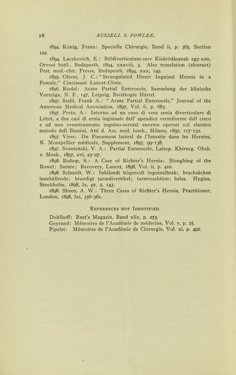 1894. Konig, Franz: Specielle Chirurgie, Band ii, p. 365, Section 122. 1894. Laczkovich, E.: Beldiverticiilum-serv Kizarodasanak egy este, Orvosi hetil., Bndapesth, 1894, xxxviii, 3. Also translation (abstract) Pest, med.-chir. Presse, Bndapesth, 1894, xxx, 149. 1895. Oliver, J. C.Strangulated Direct Inguinal Hernia in a Female,” Cincinnati Lancet-Clinic. 1896. Riedel: Acute Partial Enterocele, Sammlung der klinische Vortrage, N. F., 147, Leipsig, Breitkopfe Hartel. 1897. Stahl, Frank A.: “Acute Partial Enterocele,” Journal of the American Medical Association, 1897, Vol. ii, p. 683. 1897. Preto, A.: Intorno ad un caso di vera ernia diverticolare di Littre, a due casi di ernia inguinale dell’ apendice vermiforme dell cieco e ad uno svenstramento inguino-scrotal enorme operati col classico metodo dell Bassini, Atti d. Ass. med. lomb., Milano, 1897, 117-132. 1897. Vires: Du Pincement lateral de I’lntestin dans les Hernies, N. Montpellier medicale. Supplement, 1897, 99-138. 1897. Sventsitski, V. A.: Partial Enterocele, Laitop. Khirurg. Obsh. V. Mosk., 1897, xvi, 23-27. 1898. Bishop, S.: A Case of Richter’s Hernia: Sloughing of the Bowel; Suture; Recovery, Lancet, 1898, Vol. ii, p. 410. 1898. Schmidt, W.: Inklamdt hogersidt inguinalbrak; bracksacken innehallende; brandigt tarmdivertikel; tarmresektion; helsa. Hygiea, Stockholm, 1898, lx, pt. 2, 143. 1898. Sheen, A. W.: Three Cases of Richter’s Hernia, Practitioner, London, 1898, Ixi, 356-361. References not Identified. Dohlhoff: Rust’s Magazin, Band xlix, p. 253. Goyrand: Memoires de I’Academie de medecine, Vol. v, p. 25. Pipelet: Memoires de I’Academie de Chirurgie, Vol. xi, p. 492.
