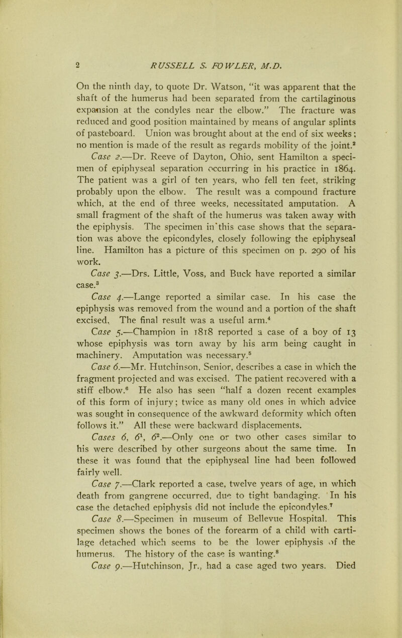 On the ninth day, to quote Dr. Watson, “it was apparent that the shaft of the humerus had been separated from the cartilaginous expansion at the condyles near the elbow.” The fracture was reduced and good position maintained by means of angular splints of pasteboard. Union was brought about at the end of six weeks; no mention is made of the result as regards mobility of the joint.2 Case 2.—Dr. Reeve of Dayton, Ohio, sent Hamilton a speci- men of epiphyseal separation occurring in his practice in 1864. The patient was a girl of ten years, who fell ten feet, striking probably upon the elbow. The result was a compound fracture which, at the end of three weeks, necessitated amputation. A small fragment of the shaft of the humerus was taken away with the epiphysis. The specimen in'this case shows that the separa- tion was above the epicondyles, closely following the epiphyseal line. Hamilton has a picture of this specimen on p. 290 of his work. Case 3.—Drs. Little, Voss, and Buck have reported a similar case.3 Case 4.—Lange reported a similar case. In his case the epiphysis was removed from the wound and a portion of the shaft excised, The final result was a useful arm.4 Case 5.—Champion in t8i8 reported a case of a boy of 13 whose epiphysis was torn away by his arm being caught in machinery. Amputation was necessary.5 Case 6.—Mr. Hutchinson, Senior, describes a case in which the fragment projected and was excised. The patient recovered with a stiff elbow.6 He also has seen “half a dozen recent examples of this form of injury; twice as many old ones in which advice was sought in consequence of the awkward deformity which often follows it.” All these were backward displacements. Cases 6, 61, 62.—Only one or two other cases similar to his were described by other surgeons about the same time. In these it was found that the epiphyseal line had been followed fairly well. Case 7.—Clark reported a case, twelve years of age, m which death from gangrene occurred, due to tight bandaging. In his case the detached epiphysis did not include the epicondyles.7 Case 8.—Specimen in museum of Bellevue Hospital. This specimen shows the bones of the forearm of a child with carti- lage detached which seems to be the lower epiphysis of the humerus. The history of the case is wanting.8 Case p.—Hutchinson, Jr., had a case aged two years. Died