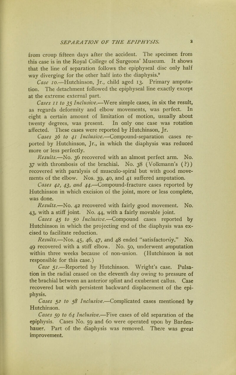 from croup fifteen days after the accident. The specimen from this case is in the Royal College of Surgeons’ Museum. It shows that the line of separation follows the epiphyseal disc only half way diverging for the other half into the diaphysis.9 Case io.—Hutchinson, Jr., child aged 13. Primary amputa- tion. The detachment followed the epiphyseal line exactly except at the extreme external part. Cases 11 to 35 Inclusive.—Were simple cases, in six the result, as regards deformity and elbow movements, was perfect. In eight a certain amount of limitation of motion, usually about twenty degrees, was present. In only one case was rotation affected. These cases were reported by Hutchinson, Jr. Cases 36 to 41 Inclusive.—Compound-separation cases re- ported by Hutchinson, Jr., in which the diaphysis was reduced more or less perfectly. Results.—No. 36 recovered with an almost perfect arm. No. 37 with thrombosis of the brachial. No. 38 (Volkmann’s (?)) recovered with paralysis of musculo-spiral but with good move- ments of the elbow. Nos. 39, 40, and 41 suffered amputation. Cases 42, 43, and 44.—Compound-fracture cases reported by Plutchinson in which excision of the joint, more or less complete, was done. Results.—No. 42 recovered with fairly good movement. No. 43, with a stiff joint. No. 44, with a fairly movable joint. Cases 43 to 50 Inclusive.—Compound cases reported by Hutchinson in which the projecting end of the diaphysis was ex- cised to facilitate reduction. Results.—Nos. 45, 46, 47, and 48 ended “satisfactorily.” No. 49 recovered with a stiff elbow. No. 50, underwent amputation within three weeks because of non-union. (Hutchinson is not responsible for this case.) Case 31.—Reported by Hutchinson. Wright’s case. Pulsa- tion in the radial ceased on the eleventh day owing to pressure of the brachial between an anterior splint and exuberant callus. Case recovered but with persistent backward displacement of the epi- physis. Cases 32 to 38 Inclusive.—Complicated cases mentioned by Hutchinson. Cases 39 to 64 Inclusive.—Five cases of old separation of the epiphysis. Cases No. 59 and 60 were operated upon by Barden- hauer. Part of the diaphysis was removed. There was great improvement.