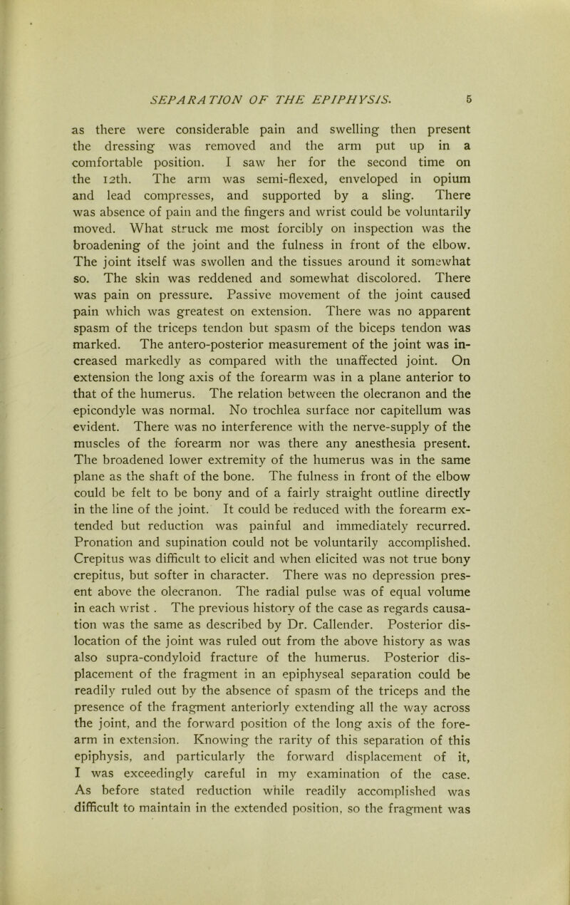 as there were considerable pain and swelling then present the dressing was removed and the arm put up in a comfortable position. I saw her for the second time on the 12th. The arm was semi-flexed, enveloped in opium and lead compresses, and supported by a sling. There was absence of pain and the fingers and wrist could be voluntarily moved. What struck me most forcibly on inspection was the broadening of the joint and the fulness in front of the elbow. The joint itself was swollen and the tissues around it somewhat so. The skin was reddened and somewhat discolored. There was pain on pressure. Passive movement of the joint caused pain which was greatest on extension. There was no apparent spasm of the triceps tendon but spasm of the biceps tendon was marked. The antero-posterior measurement of the joint was in- creased markedly as compared with the unaffected joint. On extension the long axis of the forearm was in a plane anterior to that of the humerus. The relation between the olecranon and the epicondyle was normal. No trochlea surface nor capitellum was evident. There was no interference with the nerve-supply of the muscles of the forearm nor was there any anesthesia present. The broadened lower extremity of the humerus was in the same plane as the shaft of the bone. The fulness in front of the elbow could be felt to be bony and of a fairly straight outline directly in the line of the joint. It could be reduced with the forearm ex- tended but reduction was painful and immediately recurred. Pronation and supination could not be voluntarily accomplished. Crepitus was difficult to elicit and when elicited was not true bony crepitus, but softer in character. There was no depression pres- ent above the olecranon. The radial pulse was of equal volume in each wrist . The previous history of the case as regards causa- tion was the same as described by Dr. Callender. Posterior dis- location of the joint was ruled out from the above history as was also supra-condyloid fracture of the humerus. Posterior dis- placement of the fragment in an epiphyseal separation could be readily ruled out by the absence of spasm of the triceps and the presence of the fragment anteriorly extending all the way across the joint, and the forward position of the long axis of the fore- arm in extension. Knowing the rarity of this separation of this epiphysis, and particularly the forward displacement of it, I was exceedingly careful in my examination of the case. As before stated reduction while readily accomplished was difficult to maintain in the extended position, so the fragment was