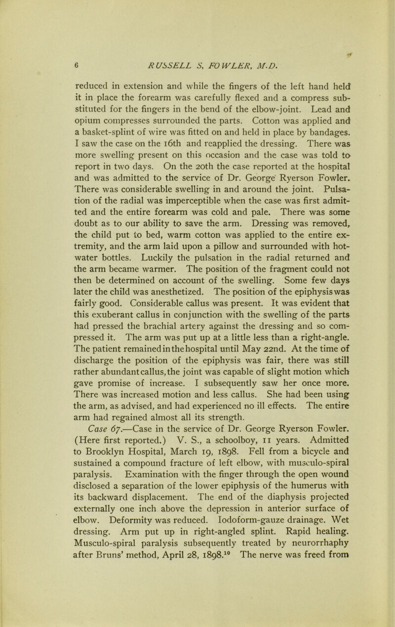 reduced in extension and while the fingers of the left hand held it in place the forearm was carefully flexed and a compress sub- stituted for the fingers in the bend of the elbow-joint. Lead and opium compresses surrounded the parts. Cotton was applied and a basket-splint of wire was fitted on and held in place by bandages. I saw the case on the 16th and reapplied the dressing. There was more swelling present on this occasion and the case was told to report in two days. On the 20th the case reported at the hospital and was admitted to the service of Dr. George Ryerson Fowler. There was considerable swelling in and around the joint. Pulsa- tion of the radial was imperceptible when the case was first admit- ted and the entire forearm was cold and pale. There was some doubt as to our ability to save the arm. Dressing was removed,, the child put to bed, warm cotton was applied to the entire ex- tremity, and the arm laid upon a pillow and surrounded with hot- water bottles. Luckily the pulsation in the radial returned and the arm became warmer. The position of the fragment could not then be determined on account of the swelling. Some few days later the child was anesthetized. The position of the epiphysis was fairly good. Considerable callus was present. It was evident that this exuberant callus in conjunction with the swelling of the parts had pressed the brachial artery against the dressing and so com- pressed it. The arm was put up at a little less than a right-angle. The patient remained in the hospital until May 22nd. At the time of discharge the position of the epiphysis was fair, there was still rather abundant callus, the joint was capable of slight motion which gave promise of increase. I subsequently saw her once more. There was increased motion and less callus. She had been using the arm, as advised, and had experienced no ill effects. The entire arm had regained almost all its strength. Case 67.—Case in the service of Dr. George Ryerson Fowler. (Here first reported.) V. S., a schoolboy, 11 years. Admitted to Brooklyn Hospital, March 19, 1898. Fell from a bicycle and sustained a compound fracture of left elbow, with musculo-spiral paralysis. Examination with the finger through the open wound disclosed a separation of the lower epiphysis of the humerus with its backward displacement. The end of the diaphysis projected externally one inch above the depression in anterior surface of elbow. Deformity was reduced. Iodoform-gauze drainage. Wet dressing. Arm put up in right-angled splint. Rapid healing. Musculo-spiral paralysis subsequently treated by neurorrhaphy after Bruns’ method, April 28, 1898.10 The nerve was freed from