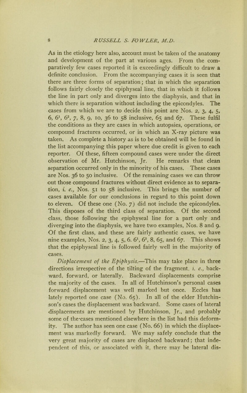 As in the etiology here also, account must be taken of the anatomy and development of the part at various ages. From the com- paratively few cases reported it is exceedingly difficult to draw a definite conclusion. From the accompanying cases it is seen that there are three forms of separation; that in which the separation follows fairly closely the epiphyseal line, that in which it follows the line in part only and diverges into the diaphysis, and that in which there is separation without including the epicondyles. The cases from which we are to decide this point are Nos. 2, 3, 4, 5, 6, 61, 62, 7, 8, 9, 10, 36 to 58 inclusive, 65 and 67. These fulfil the conditions as they are cases in which autopsies, operations, or compound fractures occurred, or in which an X-ray picture was taken. As complete a history as is to be obtained will be found in the list accompanying this paper where due credit is given to each reporter. Of these, fifteen compound cases were under the direct observation of Mr. Hutchinson, Jr. He remarks that clean separation occurred only in the minority of his cases. These cases are Nos. 36 to 50 inclusive. Of the remaining cases we can throw out those compound fractures without direct evidence as to separa- tion, i. e., Nos. 51 to 58 inclusive. This brings the number of cases available for our conclusions in regard to this point down to eleven. Of these one (No. 7) did not include the epicondyles. This disposes of the third class of separation. Of the second class, those following the epiphyseal line for a part only and diverging into the diaphysis, we have two examples, Nos. 8 and 9. Of the first class, and these are fairly authentic cases, we have nine examples, Nos. 2, 3, 4, 5, 6. 61, 62, 8, 65, and 67. This shows that the epiphyseal line is followed fairly well in the majority of cases. Displacement of the Epiphysis.—This may take place in three directions irrespective of the tilting of the fragment, 1. e., back- ward. forward, or laterally. Backward displacements comprise the majority of the cases. In all of Hutchinson’s personal cases forward displacement was well marked but once. Eccles has lately reported one case (No. 65). In all of the elder Hutchin- son’s cases the displacement was backward. Some cases of lateral -displacements are mentioned by Hutchinson, Jr., and probably some of thexases mentioned elsewhere in the list had this deform- ity. The author has seen one case (No. 66) in which the displace- ment was markedly forward. We may safely conclude that the very great majority of cases are displaced backward; that inde- pendent of this, or associated with it, there may be lateral dis-