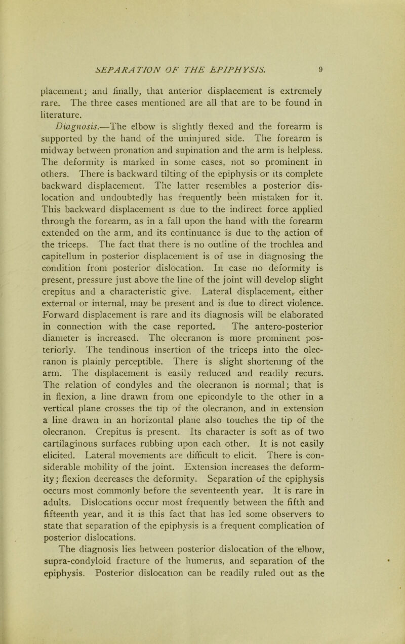 placement; and finally, that anterior displacement is extremely rare. The three cases mentioned are all that are to be found in literature. Diagnosis.—The elbow is slightly flexed and the forearm is supported by the hand of the uninjured side. The forearm is midway between pronation and supination and the arm is helpless. The deformity is marked in some cases, not so prominent in others. There is backward tilting of the epiphysis or its complete backward displacement. The latter resembles a posterior dis- location and undoubtedly has frequently been mistaken for it. This backward displacement is due to the indirect force applied through the forearm, as in a fall upon the hand with the forearm extended on the arm, and its continuance is due to the action of the triceps. The fact that there is no outline of the trochlea and capitellum in posterior displacement is of use in diagnosing the condition from posterior dislocation. In case no deformity is present, pressure just above the line of the joint will develop slight crepitus and a characteristic give. Lateral displacement, either external or internal, may be present and is due to direct violence. Forward displacement is rare and its diagnosis will be elaborated in connection with the case reported. The antero-posterior diameter is increased. The olecranon is more prominent pos- teriorly. The tendinous insertion of the triceps into the olec- ranon is plainly perceptible. There is slight shortening of the arm. The displacement is easily reduced and readily recurs. The relation of condyles and the olecranon is normal; that is in flexion, a line drawn from one epicondyle to the other in a vertical plane crosses the tip of the olecranon, and in extension a line drawn in an horizontal plane also touches the tip of the olecranon. Crepitus is present. Its character is soft as of two cartilaginous surfaces rubbing upon each other. It is not easily elicited. Lateral movements are difficult to elicit. There is con- siderable mobility of the joint. Extension increases the deform- ity; flexion decreases the deformity. Separation of the epiphysis occurs most commonly before the seventeenth year. It is rare in adults. Dislocations occur most frequently between the fifth and fifteenth year, and it is this fact that has led some observers to state that separation of the epiphysis is a frequent complication of posterior dislocations. The diagnosis lies between posterior dislocation of the elbow, supra-condyloid fracture of the humerus, and separation of the epiphysis. Posterior dislocation can be readily ruled out as the