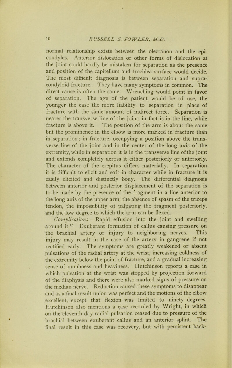 normal relationship exists between the olecranon and the epi- condyles. Anterior dislocation or other forms of dislocation at the joint could hardly be mistaken for separation as the presence and position of the capitellum and trochlea surface would decide. The most difficult diagnosis is between separation and supra- condyloid fracture. They have many symptoms in common. The direct cause is often the same. Wrenching would point in favor of separation. The age of the patient would be of use, the younger the case the more liability to separation in place of fracture with the same amount of indirect force. Separation is nearer the transverse line of the joint, in fact is in the line, while fracture is above it. The position of the arm is about the same but the prominence in the elbow is more marked in fracture than in separation; in fracture, occupying a position above the trans- verse line of the joint and in the center of the long axis of the extremity, while in separation it is in the transverse line of the joint and extends completely across it either posteriorly or anteriorly. The character of the crepitus differs materially. In separation it is difficult to elicit and soft in character while in fracture it is easily elicited and distinctly bony. The differential diagnosis between anterior and posterior displacement of the separation is to be made by the presence of the fragment in a line anterior to the long axis of the upper arm, the absence of spasm of the triceps tendon, the impossibility of palpating the fragment posteriorly, and the low degree to which the arm can be flexed. Complications.—Rapid effusion into the joint and swelling around it.10 Exuberant formation of callus causing pressure on the brachial artery or injury to neighboring nerves. This injury may result in the case of the artery in gangrene if not rectified early. The symptoms are greatly weakened or absent pulsations of the radial artery at the wrist, increasing coldness of the extremity below the point of fracture, and a gradual increasing sense of numbness and heaviness. Hutchinson reports a case in which pulsation at the wrist was stopped by projection forward of the diaphysis and there were also marked signs of pressure on the median nerve. Reduction caused these symptoms to disappear and as a final result union was perfect and the motions of the elbow excellent, except that flexion was limited to ninety degrees. Hutchinson also mentions a case recorded by Wright, in which on the eleventh day radial pulsation ceased due to pressure of the brachial between exuberant callus and an anterior splint. The final result in this case was recovery, but with persistent back-