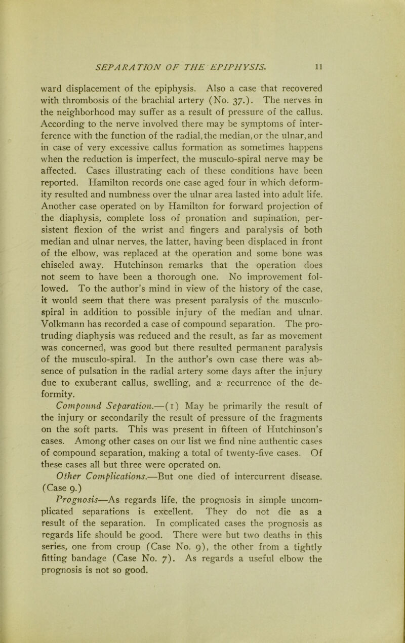 ward displacement of the epiphysis. Also a case that recovered with thrombosis of the brachial artery (No. 37.). The nerves in the neighborhood may suffer as a result of pressure of the callus. According to the nerve involved there may be symptoms of inter- ference with the function of the radial, the median, or the ulnar, and in case of very excessive callus formation as sometimes happens when the reduction is imperfect, the musculo-spiral nerve may be affected. Cases illustrating each of these conditions have been reported. Hamilton records one case aged four in which deform- ity resulted and numbness over the ulnar area lasted into adult life. Another case operated on by Hamilton for forward projection of the diaphysis, complete loss of pronation and supination, per- sistent flexion of the wrist and fingers and paralysis of both median and ulnar nerves, the latter, having been displaced in front of the elbow, was replaced at the operation and some bone was chiseled away. Hutchinson remarks that the operation does not seem to have been a thorough one. No improvement fol- lowed. To the author’s mind in view of the history of the case, it would seem that there was present paralysis of the musculo- spiral in addition to possible injury of the median and ulnar. Volkmann has recorded a case of compound separation. The pro- truding diaphysis was reduced and the result, as far as movement was concerned, was good but there resulted permanent paralysis of the musculo-spiral. In the author’s own case there was ab- sence of pulsation in the radial artery some days after the injury due to exuberant callus, swelling, and a- recurrence of the de- formity. Compound Separation.— (1) May be primarily the result of the injury or secondarily the result of pressure of the fragments on the soft parts. This was present in fifteen of Hutchinson’s cases. Among other cases on our list we find nine authentic cases of compound separation, making a total of twenty-five cases. Of these cases all but three were operated on. Other Complications.—But one died of intercurrent disease. (Case 9.) Prognosis—As regards life, the prognosis in simple uncom- plicated separations is excellent. They do not die as a result of the separation. In complicated cases the prognosis as regards life should be good. There were but two deaths in this series, one from croup (Case No. 9), the other from a tightly fitting bandage (Case No. 7). As regards a useful elbow the prognosis is not so good.