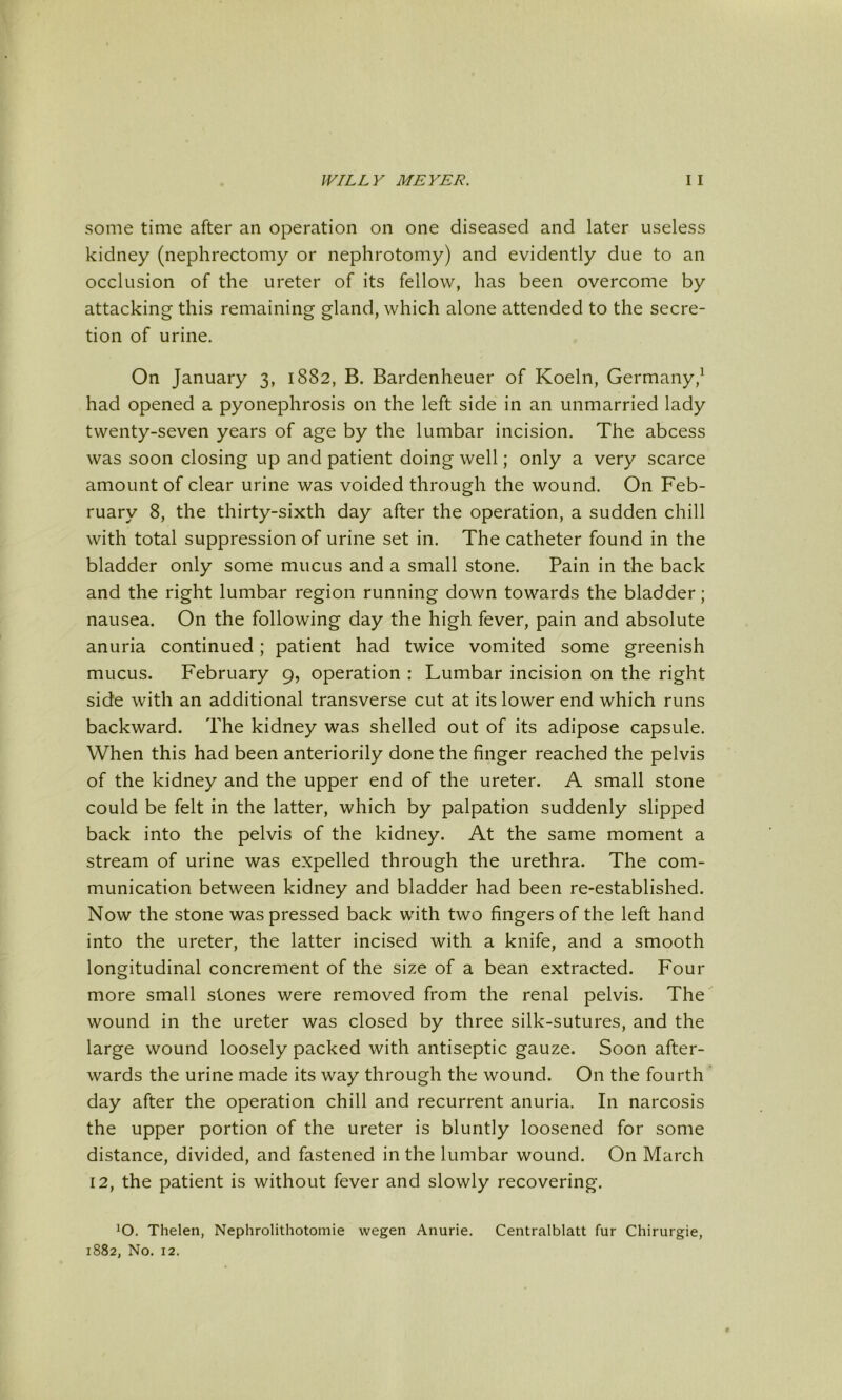 some time after an operation on one diseased and later useless kidney (nephrectomy or nephrotomy) and evidently due to an occlusion of the ureter of its fellow, has been overcome by attacking this remaining gland, which alone attended to the secre- tion of urine. On January 3, 1882, B. Bardenheuer of Koeln, Germany,^ had opened a pyonephrosis on the left side in an unmarried lady twenty-seven years of age by the lumbar incision. The abcess was soon closing up and patient doing well; only a very scarce amount of clear urine was voided through the wound. On Feb- ruary 8, the thirty-sixth day after the operation, a sudden chill with total suppression of urine set in. The catheter found in the bladder only some mucus and a small stone. Pain in the back and the right lumbar region running down towards the bladder; nausea. On the following day the high fever, pain and absolute anuria continued; patient had twice vomited some greenish mucus. February 9, operation : Lumbar incision on the right side with an additional transverse cut at its lower end which runs backward. The kidney was shelled out of its adipose capsule. When this had been anteriorily done the finger reached the pelvis of the kidney and the upper end of the ureter. A small stone could be felt in the latter, which by palpation suddenly slipped back into the pelvis of the kidney. At the same moment a stream of urine was expelled through the urethra. The com- munication between kidney and bladder had been re-established. Now the stone was pressed back with two fingers of the left hand into the ureter, the latter incised with a knife, and a smooth longitudinal concrement of the size of a bean extracted. Four more small stones were removed from the renal pelvis. The wound in the ureter was closed by three silk-sutures, and the large wound loosely packed with antiseptic gauze. Soon after- wards the urine made its way through the wound. On the fourth day after the operation chill and recurrent anuria. In narcosis the upper portion of the ureter is bluntly loosened for some distance, divided, and fastened in the lumbar wound. On March 12, the patient is without fever and slowly recovering. ^O. Thelen, Nephrolithotomie wegen Anurie. Centralblatt fur Chirurgie, 1882, No. 12. t