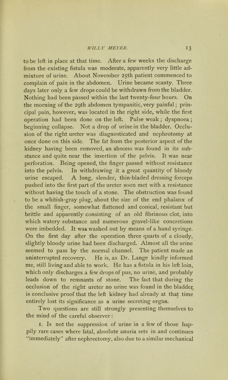 to be left in place at that time. After a few weeks the discharge from the existing fistula was moderate, apparently very little ad- mixture of urine. About November 25th patient commenced to complain of pain in the abdomen. Urine became scanty. Three days later only a few drops could be withdrawn from the bladder. Nothing had been passed within the last twenty-four hours. On the morning of the 29th abdomen tympanitic, very painful; prin- cipal pain, however, was located in the right side, while the first operation had been done on the left. Pulse weak ; dyspnoea ; beginning collapse. Not a drop of urine in the bladder. Occlu- sion of the right ureter was diagnosticated and nephrotomy at once done on this side. The fat from the posterior aspect of the kidney having been removed, an abscess was found in its sub- stance and quite near the insertion of the pelvis. It was near perforation. Being opened, the finger passed without resistance into the pelvis. In withdrawing it a great quantity of bloody urine escaped. A long, slender, thin-bladed dressing forceps pushed into the first part of the ureter soon met with a resistance without having the touch of a stone. The obstruction was found to be a whitish-gray plug, about the size of the end phalanx of the small finger, somewhat flattened and conical, resistant but brittle and apparently consisting of an old fibrinous clot, into which watery substance and numerous gravel-like concretions were imbedded. It was washed out by means of a hand syringe. On the first day after the operation three quarts of a cloudy, slightly bloody urine had been discharged. Almost all the urine seemed to pass by the normal channel. The patient made an uninterrupted recovery. He is, as Dr. Lange kindly informed me, still living and able to work. He has a fistula in his left loin, which only discharges a few drops of pus, no urine, and probably leads down to remnants of stone. The fact that during the occlusion of the right ureter no urine was found in the bladder, is conclusive proof that the left kidney had already at that time entirely lost its significance as a urine secreting organ. Two questions are still strongly presenting themselves to the mind of the careful observer: I. Is not the suppression of urine in a few of those hap- pily rare cases where fatal, absolute anuria sets in and continues “immediately” after nephrectomy, also due to a similar mechanical