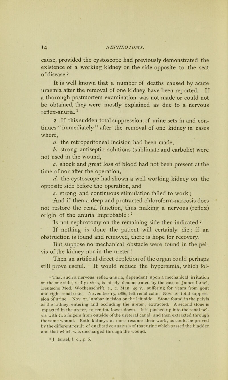 cause, provided the cystoscope had previously demonstrated the existence of a working kidney on the side opposite to the seat of disease ? It is well known that a number of deaths caused by acute uraemia after the removal of one kidney have been reported. If a thorough postmortem examination was not made or could not be obtained, they were mostly explained as due to a nervous reflex-anuria. ^ 2. If this sudden total suppression of urine sets in and con- tinues “ immediately ” after the removal of one kidney in cases where, a. the retroperitoneal incision had been made, b. strong antiseptic solutions (sublimate and carbolic) were not used in the wound, c. shock and great loss of blood had not been present at the time of nor after the operation, d. the cystoscope had shown a well working kidney on the opposite side before the operation, and e. strong and continuous stimulation failed to work; And if then a deep and protracted chloroform-narcosis does not restore the renal function, thus making a nervous (reflex) origin of the anuria improbable: ^ Is not nephrotomy on the remaining side then indicated ? If nothing is done the patient will certainly die; if an obstruction is found and removed, there is hope for recovery. But suppose no mechanical obstacle were found in the pel- vis of the kidney nor in the ureter! Then an artificial direct depletion of the organ could perhaps still prove useful. It would reduce the hypersemia, which fol- 1 That such a nervous reflex-anuria, dependent upon a mechanical irritation on the one side, really exists, is nicely demonstrated by the case of James Israel, Deutsche Med. Wochenschrift, i., c. Man, 49 y., suffering for years from gout and right renal colic. November 15, 1886, left renal colic ; Nov. 16, total suppres- sion of urine. Nov. 21, lumbar incision on the left side. Stone found in the pelvis iof the kidney, entering and occluding the ureter ; extracted. A second stone is mpacted in the ureter, 10 centim. lower down. It is pushed up into the renal pel- vis with two fingers from outside of the ureteral canal, and then extracted through the same wound. Both kidneys at once resume their work, as could be proved by the different result of qualitative analysis of that urine which passed the bladder and that which was discharged through the wound. 2 J Israel, I. c., p. 6.