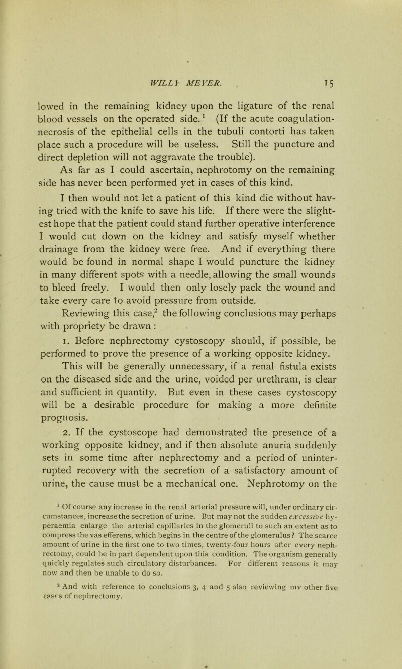 lowed in the remaining^ kidney upon the ligature of the renal blood vessels on the operated side. ^ (If the acute coagulation- necrosis of the epithelial cells in the tubuli contorti has taken place such a procedure will be useless. Still the puncture and direct depletion will not aggravate the trouble). As far as I could ascertain, nephrotomy on the remaining side has never been performed yet in cases of this kind. I then would not let a patient of this kind die without hav- ing tried with the knife to save his life. If there were the slight- est hope that the patient could stand further operative interference I would cut down on the kidney and satisfy myself whether drainage from the kidney were free. And if everything there would be found in normal shape I would puncture the kidney in many different spots with a needle, allowing the small wounds to bleed freely. I would then only losely pack the wound and take every care to avoid pressure from outside. Reviewing this case,^ the following conclusions may perhaps with propriety be drawn : 1. Before nephrectomy cystoscopy should, if possible, be performed to prove the presence of a working opposite kidney. This will be generally unnecessary, if a renal fistula exists on the diseased side and the urine, voided per urethram, is clear and sufficient in quantity. But even in these cases cystoscopy will be a desirable procedure for making a more definite prognosis. 2. If the cystoscope had demonstrated the presence of a working opposite kidney, and if then absolute anuria suddenly sets in some time after nephrectomy and a period of uninter- rupted recovery with the secretion of a satisfactory amount of urine, the cause must be a mechanical one. Nephrotomy on the ^ Of course any increase in the renal arterial pressure will, under ordinary cir- cumstances, increase the secretion of urine. But may not the sudden excessive hy- peraemia enlarge the arterial capillaries in the glomeruli to such an extent as to compress the vas efferens, which begins in the centre of the glomerulus? The scarce amount of urine in the first one to two times, twenty-four hours after every neph- rectomy, could be in part dependent upon this condition. The organism generally quickly regulates such circulatory disturbances. For different reasons it ma}' now and then be unable to do so. 2 And with reference to conclusions 3, 4 and 5 also reviewing mv other five casfs of nephrectomy.