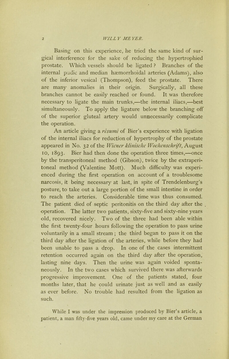 Basing on tliis experience, he tried the same kind of sur- gical interference for the sake of reducing the hypertrophied prostate. Which vessels should be ligated ? Branches of the internal pudic and median haemorrhoidal arteries (Adams), also of the inferior vesical (Thompson), feed the prostate. There are many anomalies in their origin. Surgically, all these branches cannot be easily reached or found. It was therefore necessary to ligate the main trunks,—the internal iliacs,—best simultaneously. To apply the ligature below the branching off of the superior gluteal artery would unnecessarily complicate the operation. An article giving a resume of Bier’s experience with ligation of the internal iliacs for reduction of hypertrophy of the prostate appeared in No. 32 of the Wieiier klinische Wochenschrift, August 10, 1893. Bier had then done the operation three times,—once by the transperitoneal method (Gibson), twice by the extraperi- toneal method (Valentine Mott). Much difficulty was experi- enced during the first operation on account of a troublesome narcosis, it being necessary at last, in spite of Trendelenburg’s posture, to take out a large portion of the small intestine in order to reach the arteries. Considerable time was thus consumed. The patient died of septic peritonitis on the third day after the operation. The latter two patients, sixty-five and sixty-nine years old, recovered nicely. Two of the three had been able within the first twenty-four hours following the operation to pass urine voluntarily in a small stream ; the third began to pass it on the third day after the ligation of the arteries, while before they had been unable to pass a drop. In one of the cases intermittent retention occurred again on the third day after the operation, lasting nine days. Then the urine was again voided sponta- neously. In the two cases which survived there was afterwards progressive improvement. One of the patients stated, four months later, that he could urinate just as well and as easily as ever before. No trouble had resulted from the ligation as such. While I was under the impression produced by Bier’s article, a patient, a man fifty-five years old, came under my care at the German