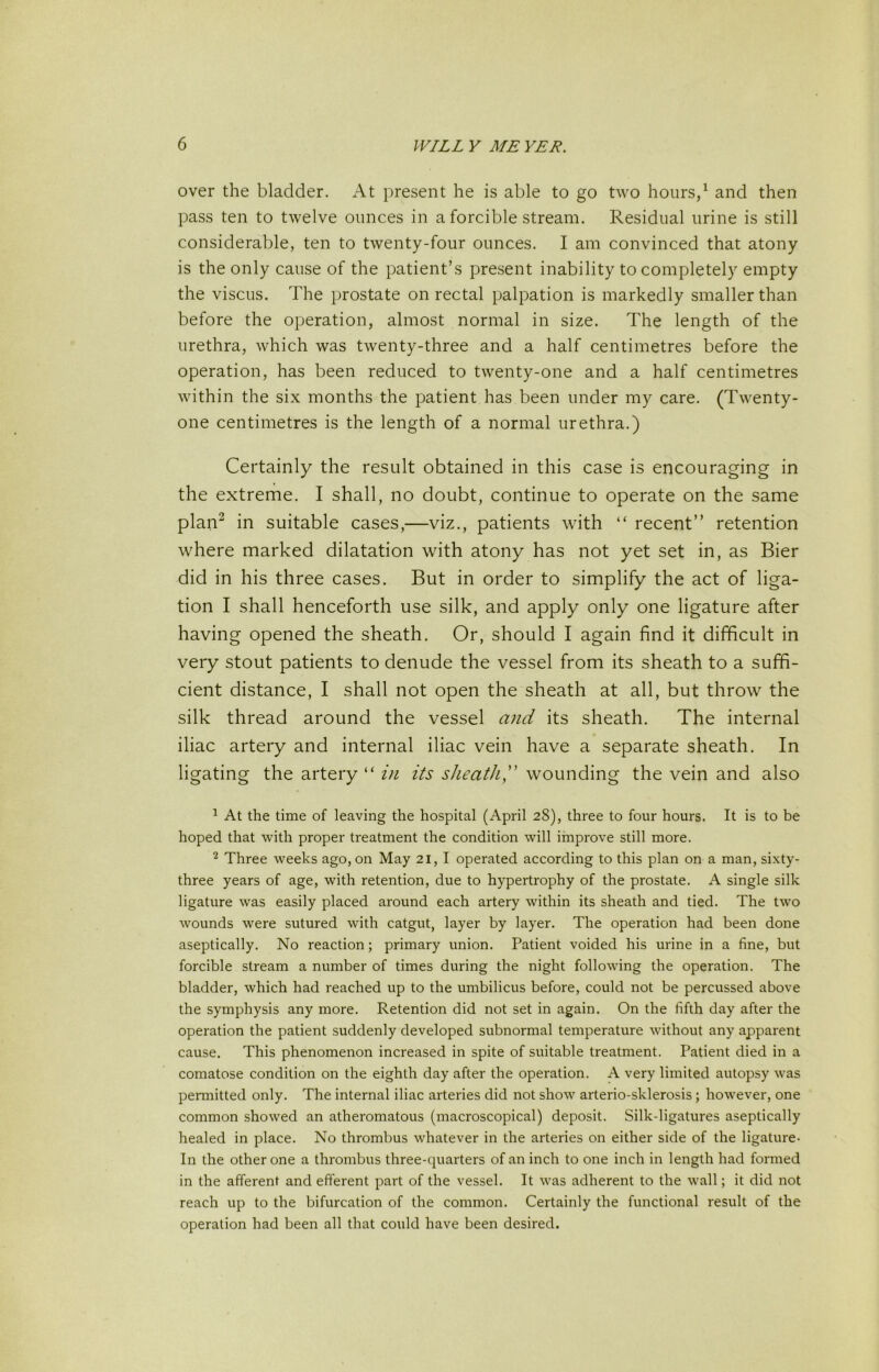 over the bladder. At present he is able to go two hours/ and then pass ten to twelve ounces in a forcible stream. Residual urine is still considerable, ten to twenty-four ounces. I am convinced that atony is the only cause of the patient’s present inability to completely empty the viscus. The prostate on rectal palpation is markedly smaller than before the operation, almost normal in size. The length of the urethra, which was twenty-three and a half centimetres before the operation, has been reduced to twenty-one and a half centimetres within the six months the patient has been under my care. (Twenty- one centimetres is the length of a normal urethra.) Certainly the result obtained in this case is encouraging in the extreme. I shall, no doubt, continue to operate on the same plan^ in suitable cases,—viz., patients with “ recent” retention where marked dilatation with atony has not yet set in, as Bier did in his three cases. But in order to simplify the act of liga- tion I shall henceforth use silk, and apply only one ligature after having opened the sheath. Or, should I again find it difficult in very stout patients to denude the vessel from its sheath to a suffi- cient distance, I shall not open the sheath at all, but throw the silk thread around the vessel and its sheath. The internal iliac artery and internal iliac vein have a separate sheath. In ligating the artery “ in its sheath,wounding the vein and also ^ At the time of leaving the hospital (April 28), three to four hours. It is to be hoped that with proper treatment the condition will improve still more. Three weeks ago, on May 21, I operated according to this plan on a man, sixty- three years of age, with retention, due to hypertrophy of the prostate. A single silk ligature was easily placed around each artery within its sheath and tied. The two wounds were sutured with catgut, layer by layer. The operation had been done aseptically. No reaction; primary union. Patient voided his urine in a fine, but forcible stream a number of times during the night following the operation. The bladder, which had reached up to the umbilicus before, could not be percussed above the symphysis any more. Retention did not set in again. On the fifth day after the operation the patient suddenly developed subnormal temperature without any apparent cause. This phenomenon increased in spite of suitable treatment. Patient died in a comatose condition on the eighth day after the operation. A very limited autopsy was permitted only. The internal iliac arteries did not show arterio-sklerosis; however, one common showed an atheromatous (macroscopical) deposit. Silk-ligatures aseptically healed in place. No thrombus whatever in the arteries on either side of the ligature- In the other one a thrombus three-quarters of an inch to one inch in length had formed in the afferent and efferent part of the vessel. It was adherent to the wall; it did not reach up to the bifurcation of the common. Certainly the functional result of the operation had been all that could have been desired.