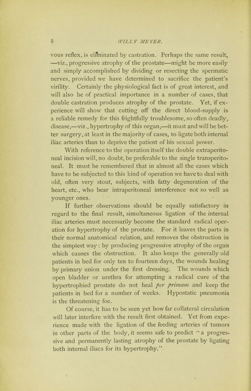 voiis reflex, is eliminated by castration. Perhaps the same result, —viz., progressive atrophy of the prostate—might be more easily and simply accomplished by dividing or resecting the spermatic nerves, provided we have determined to sacrifice the patient’s virility. Certainly the physiological fact is of great interest, and will also be of practical importance in a number of cases, that double castration produces atrophy of the prostate. Yet, if ex- perience will show that cutting off the direct blood-supply is a reliable remedy for this frightfully troublesome, so often deadly, disease,—viz., hypertrophy of this organ,—it must and will be bet- ter surgery, at least in the majority of cases, to ligate both internal iliac arteries than to deprive the patient of his sexual power. With reference to the operation itself the double extraperito- neal incision will, no doubt, be preferable to the single transperito- neal. It must be remembered that in almost all the cases which have to be subjected to this kind of operation we have to deal with old, often very stout, subjects, with fatty degeneration of the heart, etc., who bear intraperitoneal interference not so well as younger ones. If further observations should be equally satisfactory in regard to the final result, simultaneous ligation of the internal iliac arteries must necessarily become the standard radical oper- ation for hypertrophy of the prostate. For it leaves the parts in their normal anatomical relation, and removes the obstruction in the simplest way : by producing progressive atrophy of the organ which causes the obstruction. It also keeps the generally old patients in bed for only ten to fourteen days, the wounds healing by primary union under the first dressing. The wounds which open bladder or urethra for attempting a radical cure of the hypertrophied prostate do not heal per primam and keep the patients in bed for a number of weeks. Hypostatic pneumonia is the threatening foe. Of course, it has to be seen yet how far collateral circulation will later interfere with the result first obtained. Yet from expe- rience made with the ligation of the feeding arteries of tumors in other parts of the body, it seems safe to predict “a progres- sive and permanently lasting atrophy of the prostate by ligating both internal iliacs for its hypertrophy.”-