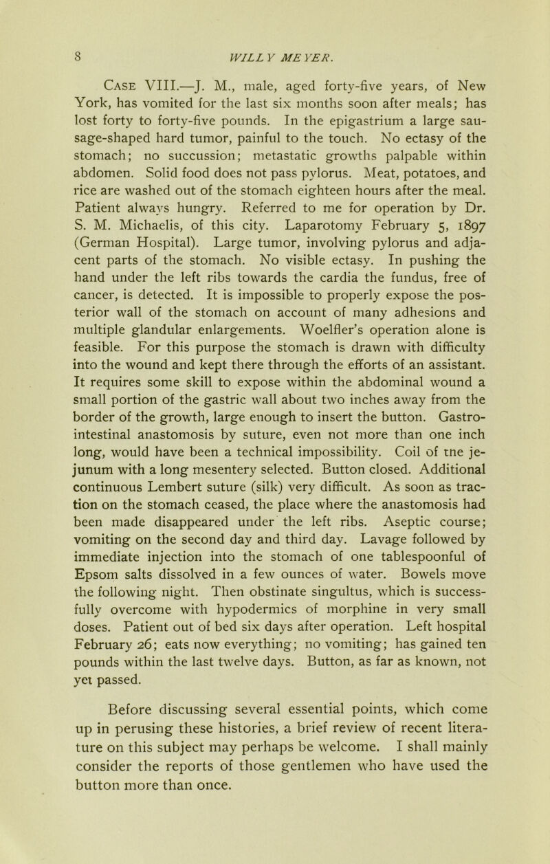 Case VIII.—J. M., male, aged forty-five years, of New York, has vomited for the last six months soon after meals; has lost forty to forty-five pounds. In the epigastrium a large sau- sage-shaped hard tumor, painful to the touch. No ectasy of the stomach; no succussion; metastatic growths palpable within abdomen. Solid food does not pass pylorus. Meat, potatoes, and rice are washed out of the stomach eighteen hours after the meal. Patient always hungry. Referred to me for operation by Dr. S. M. Michaelis, of this city. Laparotomy February 5, 1897 (German Hospital). Large tumor, involving pylorus and adja- cent parts of the stomach. No visible ectasy. In pushing the hand under the left ribs towards the cardia the fundus, free of cancer, is detected. It is impossible to properly expose the pos- terior wall of the stomach on account of many adhesions and multiple glandular enlargements. Woelfler’s operation alone is feasible. For this purpose the stomach is drawn with difficulty into the wound and kept there through the efiorts of an assistant. It requires some skill to expose within the abdominal wound a small portion of the gastric wall about two inches av/ay from the border of the growth, large enough to insert the button. Gastro- intestinal anastomosis by suture, even not more than one inch long, would have been a technical impossibility. Coil of tne je- junum with a long mesentery selected. Button closed. Additional continuous Lembert suture (silk) very difficult. As soon as trac- tion on the stomach ceased, the place where the anastomosis had been made disappeared under the left ribs. Aseptic course; vomiting on the second day and third day. Lavage followed by immediate injection into the stomach of one tablespoonful of Epsom salts dissolved in a few ounces of water. Bowels move the following night. Then obstinate singultus, which is success- fully overcome with hypodermics of morphine in very small doses. Patient out of bed six days after operation. Left hospital February 26; eats now everything; no vomiting; has gained ten pounds within the last twelve days. Button, as far as known, not yei passed. Before discussing several essential points, which come up in perusing these histories, a brief review of recent litera- ture on this subject may perhaps be welcome. I shall mainly consider the reports of those gentlemen who have used the button more than once.