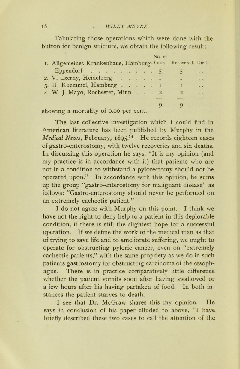 Tabulating those operations which were done with the button for benign stricture, we obtain the following result: No. of 1. Allgemeines Krankenhaus, Hamburg-Cases. Recovered. Died. Eppendorf 5 5 2. V. Czerny, Heidelberg i i 3. H. Kuemmel, Hamburg i i 4. W. J. Mayo, Rochester, Minn. ... 2 2 99.. showing a mortality of 0.00 per cent. The last collective investigation which I could find in American literature has been published by Murphy in the Medical News, February, 1895.^^ He records eighteen cases of gastro-enterostomy, with twelve recoveries and six deaths. In discussing this operation he says, 'Tt is my opinion (and my practice is in accordance with it) that patients who are not in a condition to withstand a pylorectomy should not be operated upon.” In accordance with this opinion, he sums up the group '‘gastro-enterostomy for malignant disease” as follows: Gastro-enterostomy should never be performed on an extremely cachectic patient.” I do not agree with Murphy on this point. I think we have not the right to deny help to a patient in this deplorable condition, if there is still the slightest hope for a successful operation. If we define the work of the medical man as that of trying to save life and to ameliorate suffering, we ought to operate for obstructing pyloric cancer, even on extremely cachectic patients,” with the same propriety as we do in such patients gastrostomy for obstructing carcinoma of the oesoph- agus. There is in practice comparatively little difference whether the patient vomits soon after having swallowed or a few hours after his having partaken of food. In both in- stances the patient starves to death. I see that Dr. McGraw shares this my opinion. He says in conclusion of his paper alluded to above, I have briefly described these two cases to call the attention of the