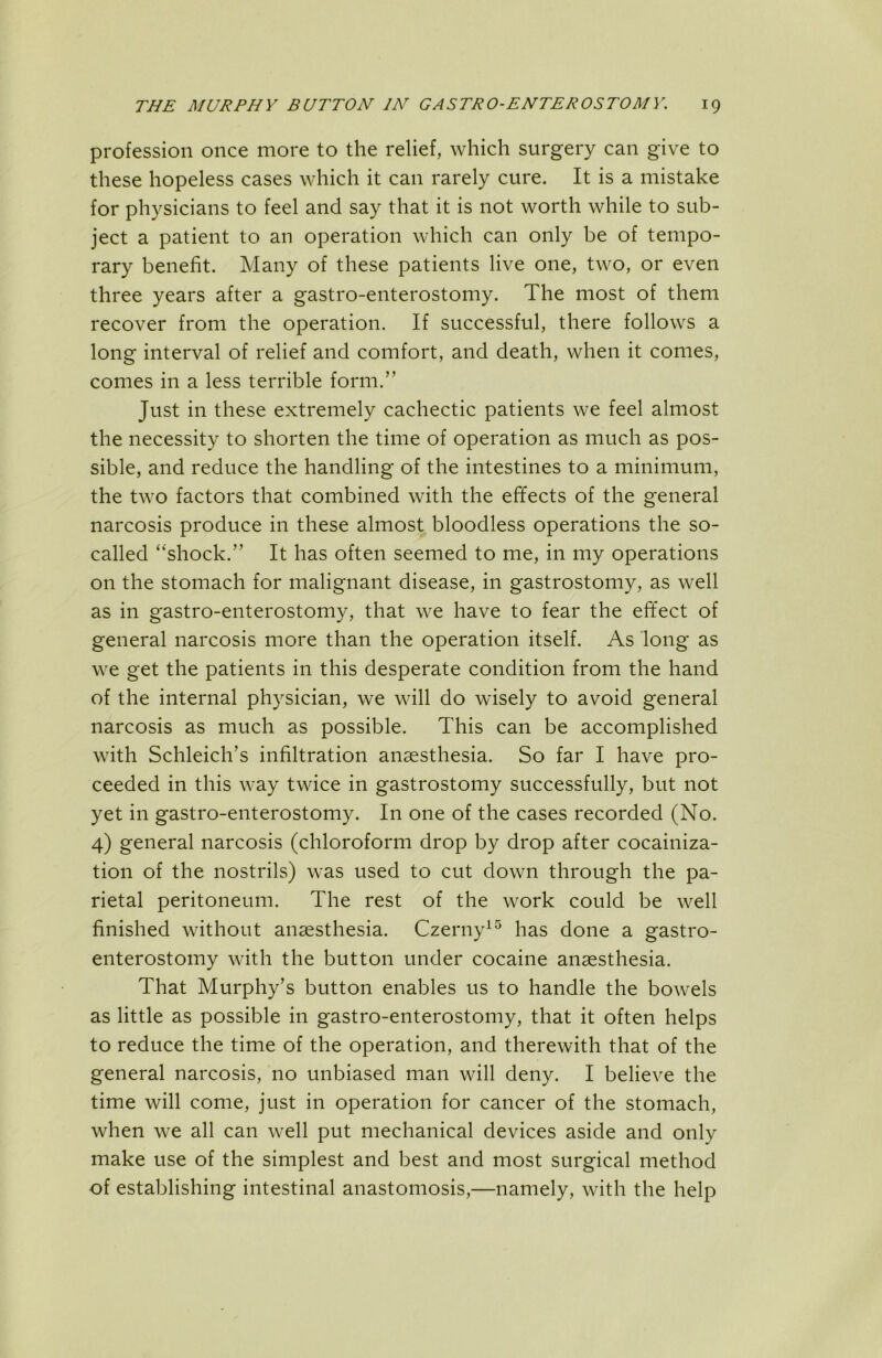 profession once more to the relief, which surgery can give to these hopeless cases which it can rarely cure. It is a mistake for physicians to feel and say that it is not worth while to sub- ject a patient to an operation which can only be of tempo- rary benefit. Many of these patients live one, two, or even three years after a gastro-enterostomy. The most of them recover from the operation. If successful, there follows a long interval of relief and comfort, and death, when it comes, comes in a less terrible form.” Just in these extremely cachectic patients we feel almost the necessity to shorten the time of operation as much as pos- sible, and reduce the handling of the intestines to a minimum, the two factors that combined with the effects of the general narcosis produce in these almost bloodless operations the so- called “shock.” It has often seemed to me, in my operations on the stomach for malignant disease, in gastrostomy, as well as in gastro-enterostomy, that we have to fear the effect of general narcosis more than the operation itself. As long as we get the patients in this desperate condition from the hand of the internal physician, we will do wisely to avoid general narcosis as much as possible. This can be accomplished with Schleich’s infiltration anaesthesia. So far I have pro- ceeded in this way twice in gastrostomy successfully, but not yet in gastro-enterostomy. In one of the cases recorded (No. 4) general narcosis (chloroform drop by drop after cocainiza- tion of the nostrils) was used to cut down through the pa- rietal peritoneum. The rest of the work could be well finished without anaesthesia. Czerny^^ has done a gastro- enterostomy with the button under cocaine anaesthesia. That Murphy’s button enables us to handle the bowels as little as possible in gastro-enterostomy, that it often helps to reduce the time of the operation, and therewith that of the general narcosis, no unbiased man will deny. I believe the time will come, just in operation for cancer of the stomach, when we all can well put mechanical devices aside and only make use of the simplest and best and most surgical method of establishing intestinal anastomosis,—namely, with the help