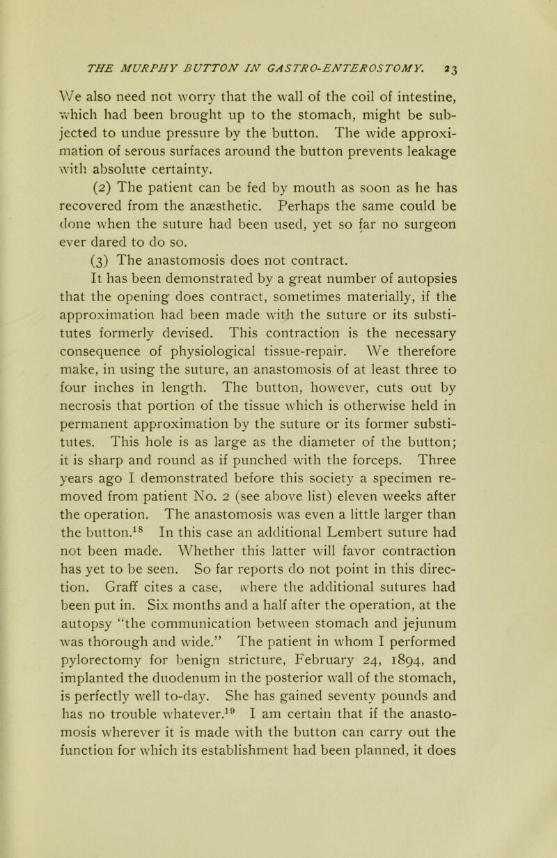 V/e also need not worry that the wall of the coil of intestine, which had been brought up to the stomach, might be sul)- jected to undue pressure by the button. The wide approxi- mation of serous surfaces around the button prevents leakage with absolute certainty. (2) The patient can be fed by mouth as soon as he has recovered from the anaesthetic. Perhaps the same could be done when the suture had been used, yet so far no surgeon ever dared to do so. (3) The anastomosis does not contract. It has been demonstrated by a great number of autopsies that the opening does contract, sometimes materially, if the approximation had been made with the suture or its substi- tutes formerly devised. This contraction is the necessary consequence of physiological tissue-repair. We therefore make, in using the suture, an anastomosis of at least three to four inches in length. The button, however, cuts out by necrosis that portion of the tissue which is otherwise held in permanent approximation by the suture or its former substi- tutes. This hole is as large as the diameter of the button; it is sharp and round as if punched with the forceps. Three years ago I demonstrated before this society a specimen re- moved from patient No. 2 (see above list) eleven weeks after the operation. The anastomosis was even a little larger than the button.^® In this case an additional Lembert suture had not been made. Whether this latter will favor contraction has yet to be seen. So far reports do not point in this direc- tion. Graff cites a case, vhere the additional sutures had been put in. Six months and a half after the operation, at the autopsy ‘‘the communication between stomach and jejunum was thorough and wide.” The patient in whom I performed pylorectomy for benign stricture, February 24, 1894, and implanted the duodenum in the posterior wall of the stomach, is perfectly well to-day. She has gained seventy pounds and has no trouble whatever.^^ I am certain that if the anasto- mosis wherever it is made with the button can carry out the function for which its establishment had been planned, it does