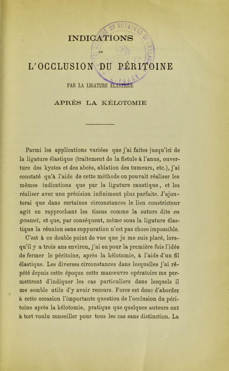 DE L’OCCLUSION DU PÉRITOINE PAR LA LIGATURE ÈLASTOÜÉ APRÈS LA KÉLOTOMIE Parmi les applications variées que j’ai faites jusqu’ici de la lig*ature élastique (traitement de la fistule à l’anus, ouver- ture des kystes et des abcès, ablation des tumeurs, etc.), j’ai constaté qu’à l’aide de cette méthode on pouvait réaliser les mêmes indications que par la lig-ature caustique, et les réaliser avec une précision infiniment plus parfaite. J’ajou- terai que dans certaines circonstances le lien constricteur agit en rapprochant les tissus comme la suture dite en gousset, et que, par conséquent, même sous la ligature élas- tique la réunion sans suppuration n’est pas chose impossible. C’est à ce double point de vue que je me suis placé, lors- qu’il y a trois ans environ, j'ai eu pour la première fois l’idée de fermer le péritoine, après la kélotomie, à l’aide d’un fil élastique. Les diverses circonstances dans lesquelles j’ai ré- pété depuis cette époque cette manœuvre opératoire me per- mettront d’indiquer les cas particuliers dans lesquels il me semble utile d’y avoir recours. Force est donc d’aborder à cette occasion l’importante question de l’occlusion du péri- toine après la kélotomie, pratique que quelques auteurs ont à tort voulu conseiller pour tous les cas sans distinction. La