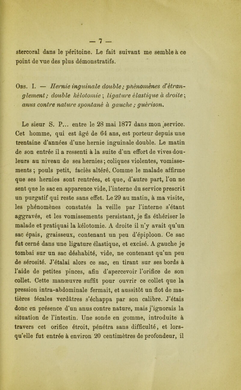 stercoral dans le péritoine. Le fait suivant me semble à ce point de vue des plus démonstratifs. Obs. I. — Hernie inguinale doiMe;'phénomènes d!étran- glement ; double kélotomie \ ligature élastique à droite \ anus contre nature spontané à gauche ; guérison. Le sieur S. P... entre le 28 mai 1877 dans mon ^service. Cet homme, qui est âg’é de 64 ans, est porteur depuis une trentaine d’années d’une hernie inguinale double. Le matin de son entrée il a ressenti à la suite d’un effort de vives dou- leurs au niveau de ses hernies ; coliques violentes, vomisse- ments ; pouls petit, faciès altéré. Comme le malade affirme que ses hernies sont rentrées, et que, d’autre part, l’on ne sent que le sac en apparence vide, l’interne du service prescrit un purgatif qui reste sans effet. Le 29 au matin, à ma visite, les phénomènes constatés la veille par l’interne s’étant aggravés, et les vomissements persistant, je fis éthériser le malade et pratiquai la kélotomie. A droite il n’y avait qu’un sac épais, graisseux, contenant un peu d’épiploon. Ce sac fut cerné dans une ligature élastique, et excisé. A gauche je tombai sur un sac déshabité, vide, ne contenant qu’un peu de sérosité. J’étalai alors ce sac, en tirant sur ses bords à l’aide de petites pinces, afin d’apercevoir l’orifice de son collet. Cette manœuvre suffit pour ouvrir ce collet que la pression intra-abdominale fermait, et aussitôt un flot de ma- tières fécales verdâtres s’échappa par son calibre. J’étais donc en présence d’un anus contre nature, mais j’ignorais la situation de l’intestin. Une sonde en gomme, introduite à travers cet orifice étroit, pénétra sans difficulté, et lors- qu’elle fut entrée à environ 20 centimètres de profondeur, il