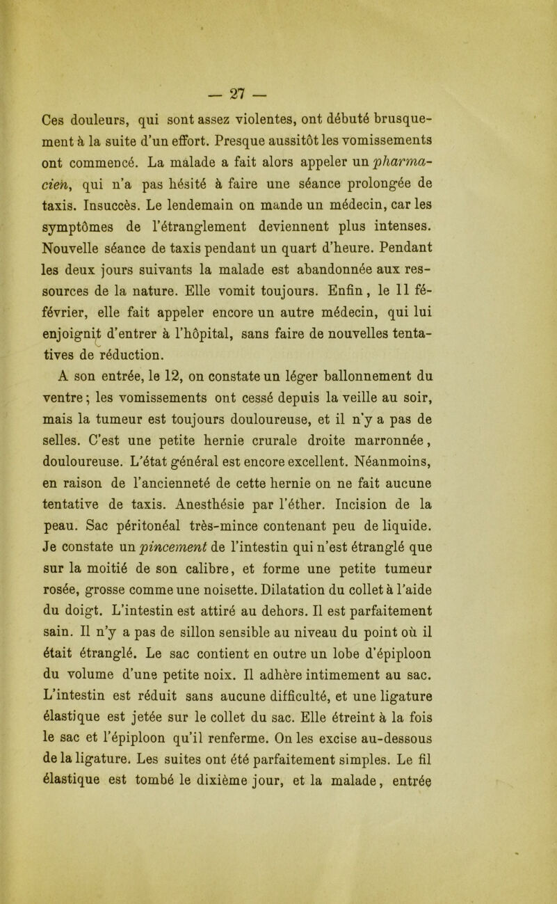 Ces douleurs, qui sont assez violentes, ont débuté brusque- ment à la suite d’un effort. Presque aussitôt les vomissements ont commencé. La malade a fait alors appeler xm^pharMO,- cieh^ qui n’a pas hésité à faire une séance prolongée de taxis. Insuccès. Le lendemain on mande un médecin, car les symptômes de l’étranglement deviennent plus intenses. Nouvelle séance de taxis pendant un quart d’heure. Pendant les deux jours suivants la malade est abandonnée aux res- sources de la nature. Elle vomit toujours. Enfin, le 11 fé- février, elle fait appeler encore un autre médecin, qui lui enjoigni;t d’entrer à l’hôpital, sans faire de nouvelles tenta- tives de réduction. A son entrée, le 12, on constate un léger ballonnement du ventre ; les vomissements ont cessé depuis la veille au soir, mais la tumeur est toujours douloureuse, et il n’y a pas de selles. C’est une petite hernie crurale droite marronnée, douloureuse. L'état général est encore excellent. Néanmoins, en raison de l’ancienneté de cette hernie on ne fait aucune tentative de taxis. Anesthésie par l’éther. Incision de la peau. Sac péritonéal très-mince contenant peu de liquide. Je constate un 'pincement de l’intestin qui n’est étranglé que sur la moitié de son calibre, et forme une petite tumeur rosée, grosse comme une noisette. Dilatation du collet à l'aide du doigt. L’intestin est attiré au dehors. Il est parfaitement sain. Il n’y a pas de sillon sensible au niveau du point où il était étranglé. Le sac contient en outre un lobe d’épiploon du volume d’une petite noix. Il adhère intimement au sac. L’intestin est réduit sans aucune difficulté, et une ligature élastique est jetée sur le collet du sac. Elle étreint à la fois le sac et l’épiploon qu’il renferme. On les excise au-dessous de la ligature. Les suites ont été parfaitement simples. Le fil élastique est tombé le dixième jour, et la malade, entrée